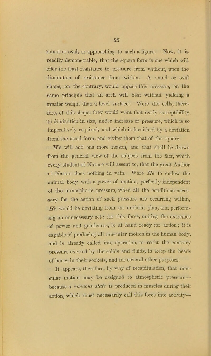round or oval, or approaching to such a figure. Now, it is readily demonstrable, that the square form is one which will offer the least resistance to pressure from Avithout, upon the diminution of resistance from within. A round or oval «hape, on the contrary, would oppose this pressure, on the same principle that an arch will bear without jdelding a gi'eater weight than a level surface. Were the cells, there- fore, of this shape, they would want that ready susceptibility to diminution in size, under increase of pressure, which, is so imperatively required, and which is furnished by a deviation from the usual form, and giving them that of the square. We will add one more reason, and that shall be drawn from the general view of the subject, from the fact, which every student of Nature will assent to, that the great Author of Nature does nothing in vain. Were He to endow the animal body with a power of motion, perfectly independent of the atmospheric pressure, when all the conditions neces- sary for the action of such pressure are occuning within. He would be deviating from an uniform plan, and perform- ing an unnecessary act; for this force, uniting the extremes of power and gentleness, is at hand ready for action; it is ■capable of producing all muscular motion in the human body, and is already called into operation, to resist the contrary pressure exerted by the solids and fluids, to keep the heads •of bones in their sockets, and for several other purposes. It appears, therefore, by way of recapitulation, that mus- cular motion may be assigned to atmospheric pressure— because a vacuous state is produced in muscles during their action, which must necessarily call this force into activity—