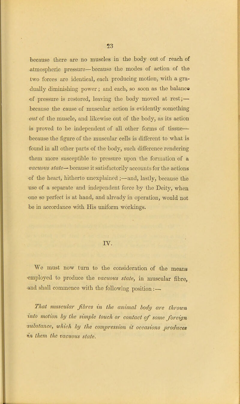 because there are no muscles in the body out of reach of atmospheric pressure—because the modes of action of the two forces are identical, eacli producing motion, with a gra- dually diminishing power; and each, so soon as the balanca of pressure is restored, leaving the body moved at rest;— because the cause of muscular action is evidently something out of the muscle, and hkewise out of the body, as its action is proved to be independent of all other forms of tissue— because the figure of the muscular cells is different to what is found in all other parts of the body, such difference rendering them more susceptible to pressure upon the formation of a vacuous state^ because it satisfactorily accounts for the actions ■of the heart, hitherto unexplained ;—and, lastly, because the use of a separate and independent force by the Deity, when one so perfect is at hand, and already in operation, would not be in accordance with His uniform workings. IV. We must now turn to the consideration of the means 'employed to produce the vacuous state, in muscular fibre, ■and shall commence with the following position That muscular fibres in the animal body are thrown into motion by the simple touch or contact of some foreign substance, which by the comj)ression it occasions produces in them the vacuous state.