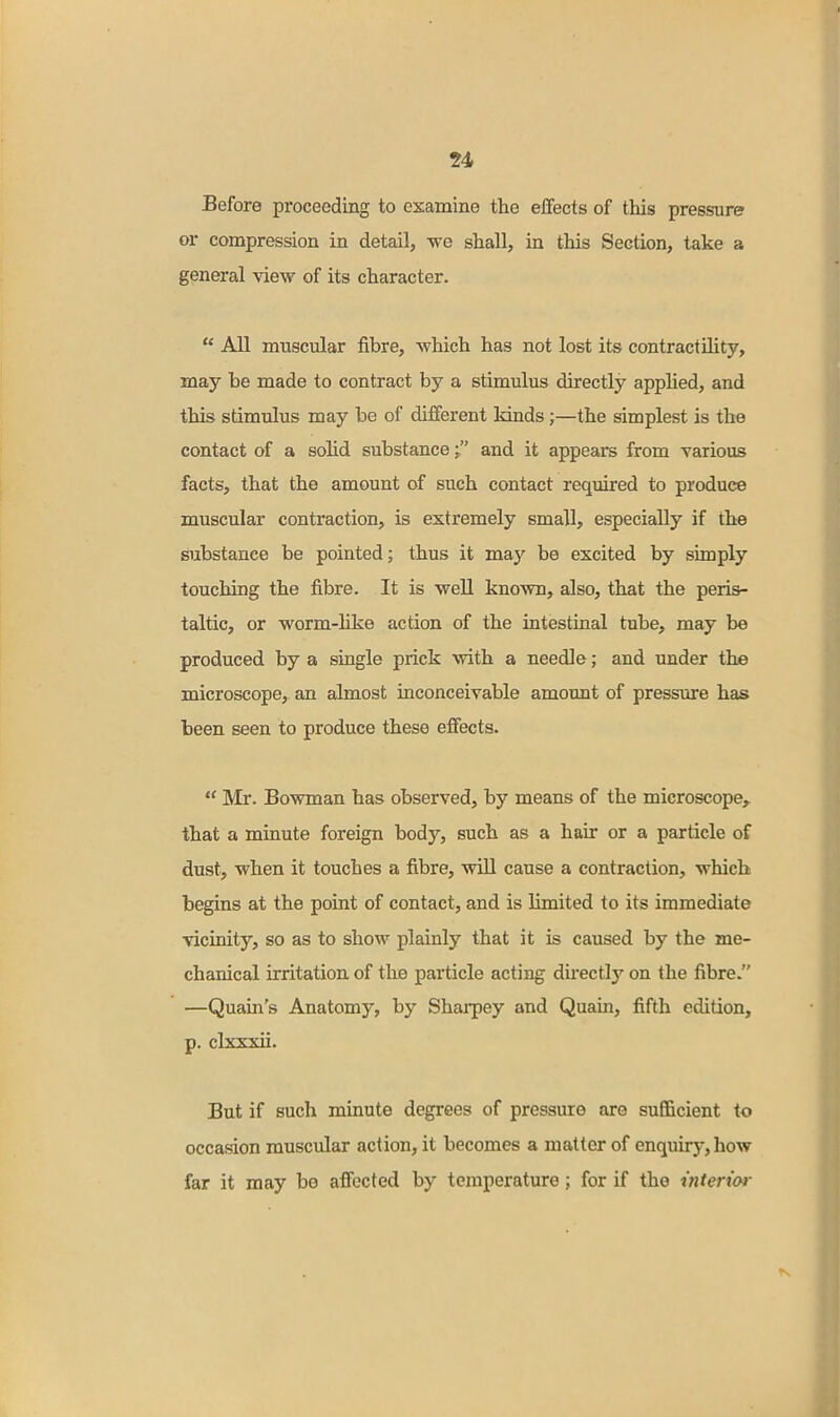 Before proceeding to examine the effects of this pressure or compression in detail, we shall, in this Section, take a general view of its character.  All muscular fibre, which has not lost its contractility, may be made to contract by a stimulus directly apphed, and this stimulus may be of different kinds;—the simplest is the contact of a solid substance ■ and it appears from various facts, that the amount of such contact required to produce muscular contraction, is extremely small, especially if the substance be pointed; thus it may be excited by simply touching the fibre. It is well known, also, that the peris- taltic, or worm-like action of the intestinal tube, may be produced by a single prick with a needle; and under the microscope, an almost inconceivable amount of pressure has been seen to produce these effects.  Mr. Bowman has observed, by means of the microscope, that a minute foreign body, such as a hair or a particle of dust, when it touches a fibre, will cause a contraction, which begins at the point of contact, and is limited to its immediate vicinity, so as to show plainly that it is caused by the me- chanical irritation of the particle acting directly on the fibre. —Quain's Anatomy, by Sharpey and Quain, fifth edition, p. clxxxii. But if such minute degrees of pressure are sufficient to occasion muscular action, it becomes a matter of enquiry, how far it may be affected by temperature; for if the interior