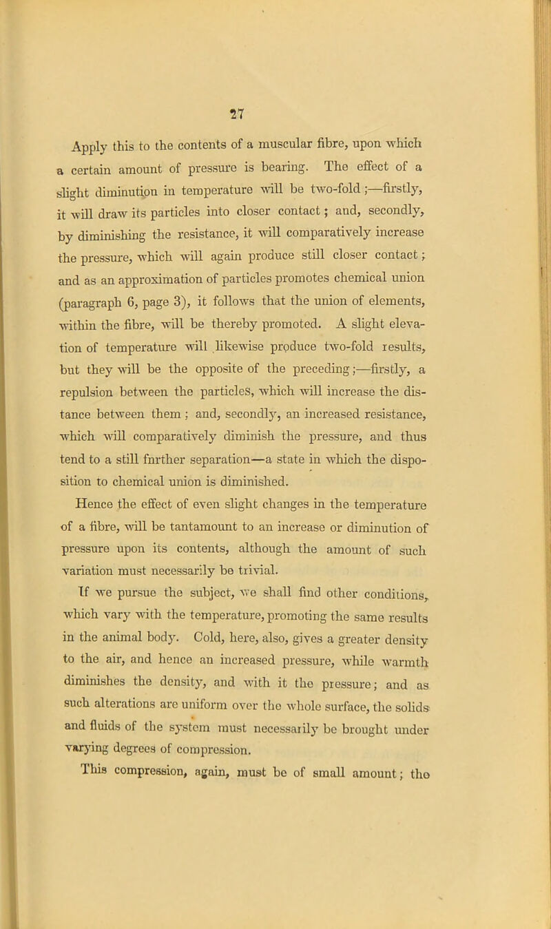 Apply this to the contents of a muscular fibre, upon which a certain amount of pressm-e is bearing. The effect of a slight diminution in temperature will be two-fold;—firstly, it will draw its particles into closer contact; and, secondly, by dimmishing the resistance, it wiU comparatively increase the pressure, which will again produce still closer contact; and as an approximation of particles promotes chemical union (paragraph 6, page 3), it follows that the union of elements, within the fibre, will be thereby promoted. A slight eleva- tion of temperature will likewise produce two-fold results, but they will be the opposite of the preceding;—firstly, a repulsion between the particles, which will increase the dis- tance between them ; and, secondly, an increased resistance, which will comparatively diminish the pressure, and thus tend to a still further separation—a state in which the dispo- sition to chemical union is diminished. Hence the effect of even slight changes in the temperature of a fibre, will be tantamount to an increase or diminution of pressure upon its contents, although the amount of such variation must necessarily be trivial. If we pursue the subject, we shall find other conditions,, which vary with the temperature, promoting the same results in the animal body. Cold, here, also, gives a greater density to the air, and hence an increased pressure, while warmth diminishes the density, and with it the pressure; and as such alterations are uniform over the whole surface, the solids and fluids of the sj-stem must necessarily be brought under varj-ing degrees of compression. This compression, again, must be of small amount; the