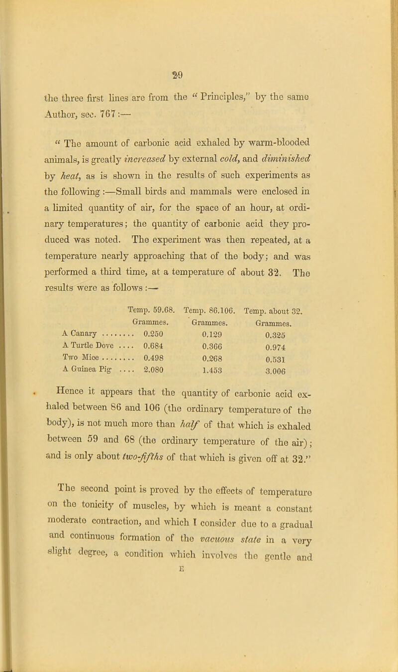 2-9 the three fii-st Unes arc from the  Principles, b)' the same Author, sec. 76T :—  The amount of carbonic acid exhaled by warm-bloode<:l animals, is greatly increased by external cold, axid diminished by heat, as is shown in the results of such experiments as the follo-wing:—Small birds and mammals were enclosed in a limited quantity of air, for the space of an hour, at ordi- nary temperatures; the quantity of carbonic acid they pro- duced was noted. The experiment was then repeated, at a temperature nearly approaching that of the body; and was performed a third time, at a temperature of about 32. The results were as follows Temp. 59.68. Temp. 86.106. Temp, about 32. Grammes. Grammes. Grammes. A Canaiy 0.250 0.129 0.325 A Turtle Dove 0.684 0.366 0.974 Two Mice 0.498 0.268 0.531 A Guinea Pig: 2.080 1.453 3.006 Hence it appears that the quantity of carbonic acid ex- haled between 86 and 106 (the ordmary temperature of the body), is not much more than half of that which is exhaled between 59 and 68 (the ordinary temperature of the air); and is only about two-fifths of that which is given off at 32. The second point is proved by the effects of temperature on the tonicity of muscles, by which is meant a constant moderate contraction, and which T consider due to a gradual and continuous formation of the vacuous state in a very slight degree, a condition which involves the gentle and E