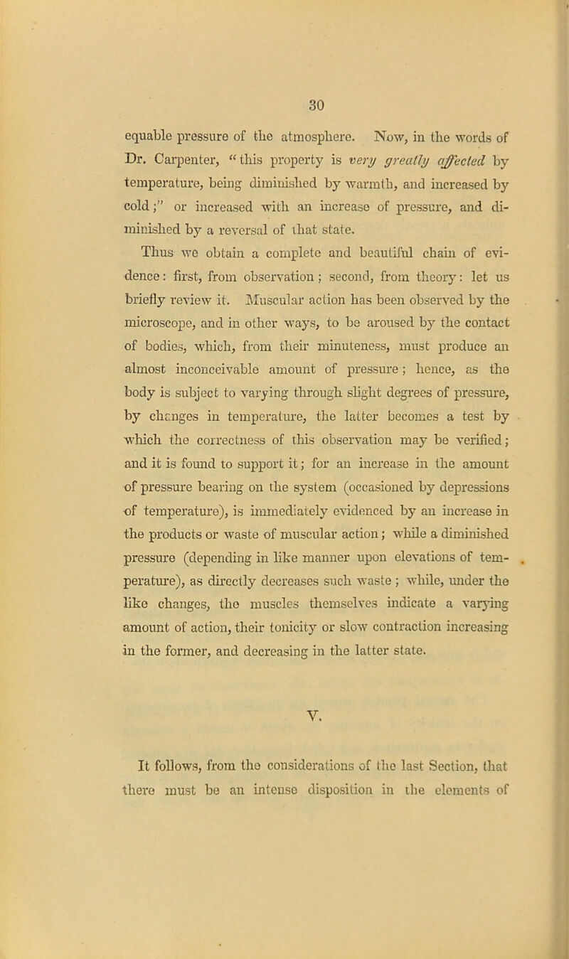 equable pressure of the atmosphere. Now, in the words of Dr. Carpenter, this property is very greatly affected by temperature, being diminished by Avarmth, and increased by cold; or increased with an increase of pressure, and di- minished by a reversal of that state. Thus we obtain a complete and beautiful chain of evi- dence : first, from observation; second, from theory: let us briefly review it. JMuscular action has been observed by the microscope, and in other ways, to be aroused by the contact of bodies, which, from their minuteness, must produce an almost inconceivable amount of pressure; hence, as the body is subject to varying through shght degrees of pressure, by chcnges in temperature, the latter becomes a test by which the correctness of this observation may be verified; and it is found to support it; for an increase in the amount of pressure bearing on the system (occasioned by depressions of temperatm'e), is uuraediately evidenced by an mcrease in the products or waste of muscular action; while a diminished pressure (depending in like manner upon elevations of tem- perature), as dkectly decreases such waste ; while, under the like changes, the muscles themselves indicate a varying amount of action, their tonicity or slow contraction increasing in the former, and decreasing in the latter state. V. It follows, from tho considerations of the last Section, that there must be an intense disposition in the elements of