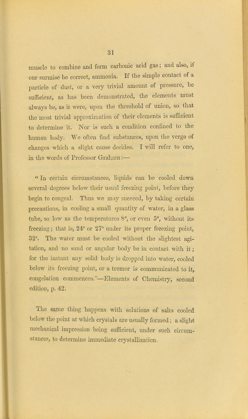 muscle to combine and form carbonic acid gas; and also, if our surmise be correct, ammonia. If the simple contact of a particle of dust, or a very trivial amount of pressure, be sufficient, as has been demonstrated, the elements must always bo, as it were, upon the threshold of imion, so that the most trivial approximation of their elements is sufficient to determine it. Nor is such a condition confined to the human body. We often find substances, upon the verge of changes which a slight cause decides. I will refer to one, m the words of Professor. Graham:—  In certain circumstances, liquids can be cooled down several degrees below their usual freezmg point, before they begin to congeal. Thus we may succeed, by taking certain precautions, in cooling a small quantity of water, in a glass tube, so low as the temperatures S°, or even 5, without its freezing; that is, 24 or 27° under its proper freezing point, 32°. The water must be cooled without the slightest agi- tation, and no sand or angular body be in contact with it; for the instant any solid body is dropped into water, cooled below its freezing point, or a tremor is communicated to it, congelation commences.—Elements of Chemistry, second edition, p. 42. The same thing happens with solutions of salts cooled below the point at which crystals are usually formed; a slight mechanical impression being sufficient, under such circum- stances, to determine immediate crystallization.