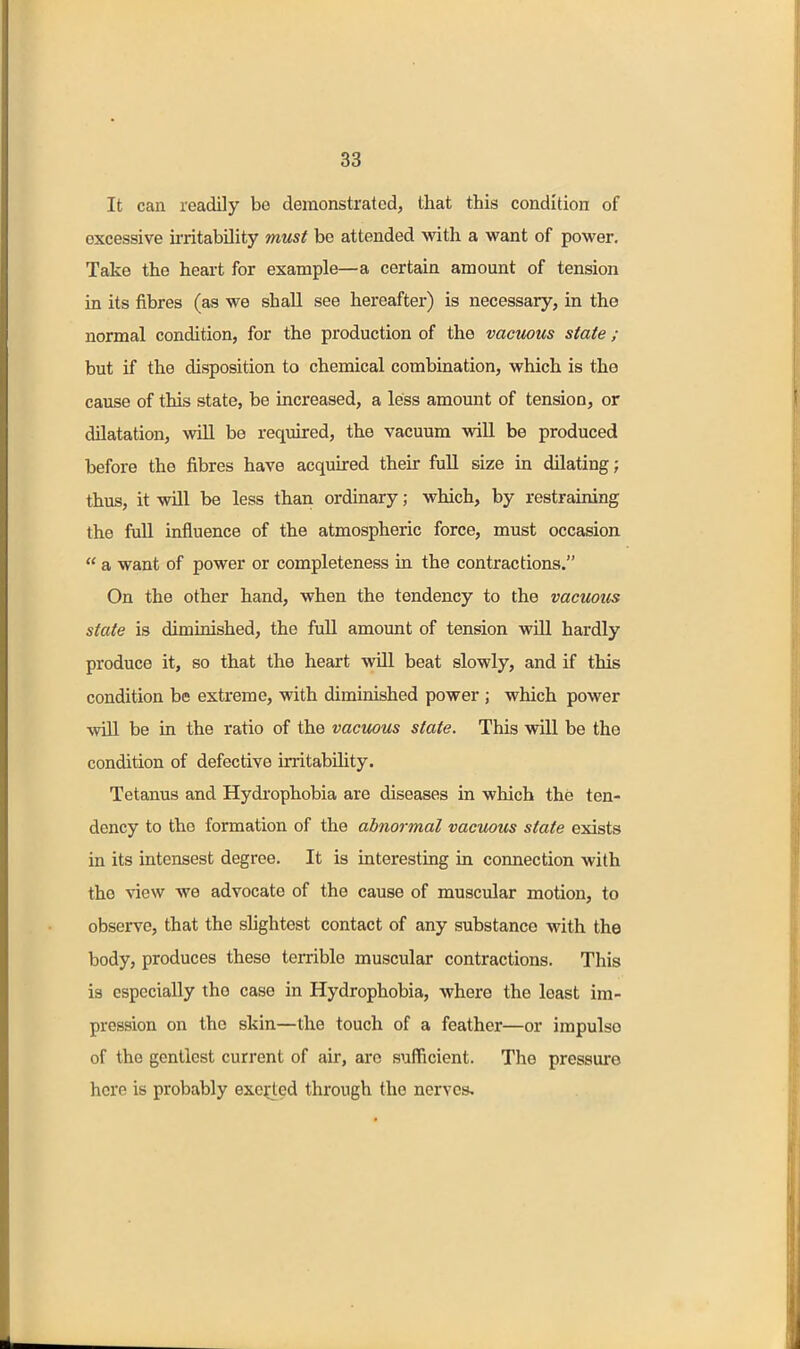 It can readily be demonstrated, that this condition of excessive irritability must be attended with a want of power. Take the heart for example—a certain amount of tension in its fibres (as we shall see hereafter) is necessary, in the normal condition, for the production of the vacuous state ; but if the disposition to chemical combination, which is the cause of this state, be increased, a less amount of tension, or dilatation, will be required, the vacuum will be produced before the fibres have acquired their full size in dilating; thus, it will be less than ordinary; which, by restraining the fuU influence of the atmospheric force, must occasion  a want of power or completeness in the contractions. On the other hand, when the tendency to the vacuous state is diminished, the full amount of tension will hardly produce it, so that the heart will beat slowly, and if this condition be extreme, with diminished power ; which power ■svUl be in the ratio of the vacuous state. This wiU be the condition of defective irritability. Tetanus and Hydi'ophobia are diseases in which the ten- dency to the formation of the abnormal vacuous state exists in its intensest degree. It is interesting in connection with the view we advocate of the cause of muscular motion, to observe, that the slightest contact of any substance with the body, produces these terrible muscular contractions. This is especially the case in Hydrophobia, where the least im- pression on the skin—the touch of a feather—or impulse of the gentlest current of air, are sufficient. The pressui'e here is probably exceed through the nerves.