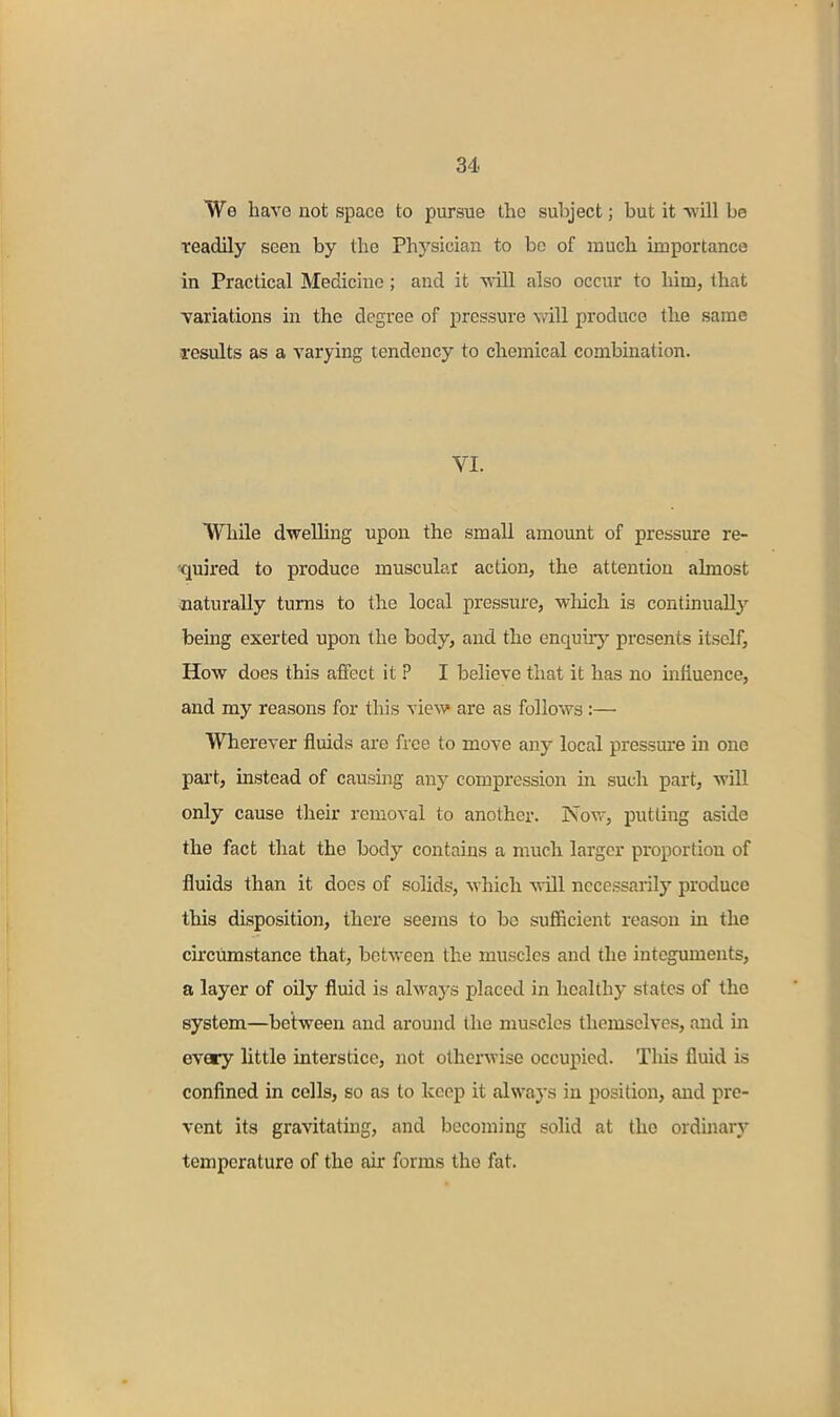 We have not space to pursue the subject; but it -will be readily seen by the Phj'sician to be of much importance in Practical Medicine; and it wnll also occur to him, that ■variations in the degree of pressure vdll produce the same results as a varying tendency to chemical combination. VI. While dwelling upon the small amount of pressure re- «quired to produce muscular action, the attention almost -naturally turns to the local pressure, -vvliich is contmuallj'- being exerted upon the body, and the enquiiy presents itself, How does this affect it ? I believe that it has no influence, and my reasons for this view are as follows :— Wherever fluids are free to move any local pressure in one part, instead of causing any compression in such part, wiU only cause their removal to another. Nov,-, putting aside the fact that the body contains a much larger proportion of fluids than it does of solids, which will necessarily produce this disposition, there seems to bo sufficient reason in the circumstance that, between the muscles and the integuments, a layer of oily fluid is alwaj's placed in healthy states of the system—between and around the muscles themselves, and in every little interstice, not other^vise occupied. Tliis fluid is confined in cells, so as to keep it always in position, and pre- vent its gravitating, and becoming solid at the orduiary temperature of the air forms the fat.