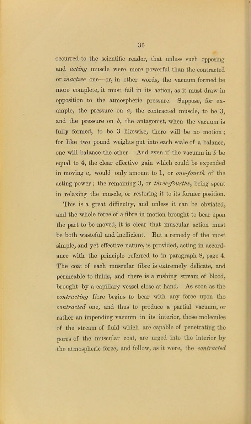 occurred to the scientific reader, that unless such opposing and acting muscle -were more powerful than the contracted or inactive one—or, in other words, the vacuum formed be more complete, it must fail in its action, as it must draw in opposition to the atmospheric pressure. Suppose, for ex- ample, the pressure on a, the contracted muscle, to be 3, and the pressure on b, the antagonist, when the vacuum is fully formed, to be 3 likewise, there will be no motion; for like two pound weights put into each scale of a balance, one will balance the other. And even if the vacuum in ^6 be equal to 4, the clear effective gain which could be expended in moving a, would only amount to 1, or one-fourth of the acting power ; the remaining 3, or three-fourths^ being spent in relaxing the muscle, or restoring it to its former position. This is a great difficulty, and unless it can be obviated, and the whole force of a fibre in motion brought to bear upon the part to be moved, it is clear that muscular action must be both wasteful and inefficient. But a remedy of the most simple, and yet effective nature, is provided, acting in accord- ance with the principle referred to in paragraph 8, page 4. The coat of each muscular fibre is extremely dehcate, and permeable to fluids, and there is a rushing stream of blood, brought by a capillary vessel close at hand. As soon as the contracting fibre begins to bear with any force upon the contracted one, and thus to produce a partial vacuum, or rather an impending vacuum in its interior, those molecules of the stream of fluid which are capable of penetrating the pores of the muscular coat, are urged into the interior by the atmospheric force, and follow, as it were, the contracted