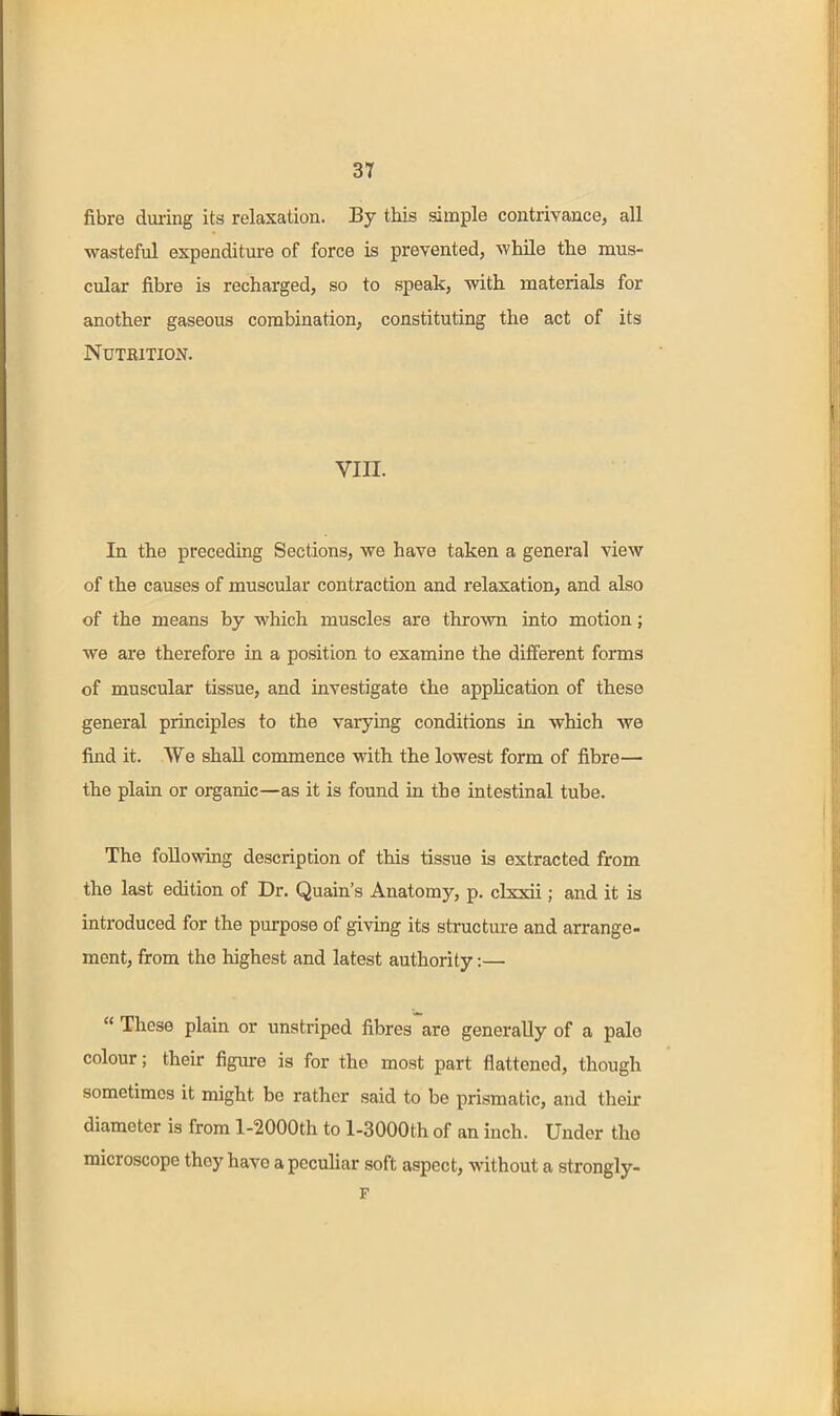 3T fibre during its relaxation. By this simple contrivance, all wasteful expenditure of force is prevented, while the mus- cular fibre is recharged, so to speak, with materials for another gaseous combination, constituting the act of its Nutrition. VIII. In the preceding Sections, we have taken a general view of the causes of muscular contraction and relaxation, and also of the means by which muscles are thrown into motion; we are therefore in a position to examine the different forms of muscular tissue, and investigate the application of these general principles to the varying conditions in which we find it. We shall commence with the lowest form of fibre— the plain or organic—as it is found in the intestinal tube. The following description of this tissue is extracted from the last edition of Dr. Quain's Anatomy, p. clxxii; and it is introduced for the purpose of giving its structure and arrange- ment, from the highest and latest authority:—  These plain or unstriped fibres are generally of a pale colour; their figure is for the most part flattened, though sometimes it might bo rather said to be prismatic, and their diameter is from l-2000th to l-3000th of an mch. Under the microscope they have a peculiar soft aspect, without a strongly- F