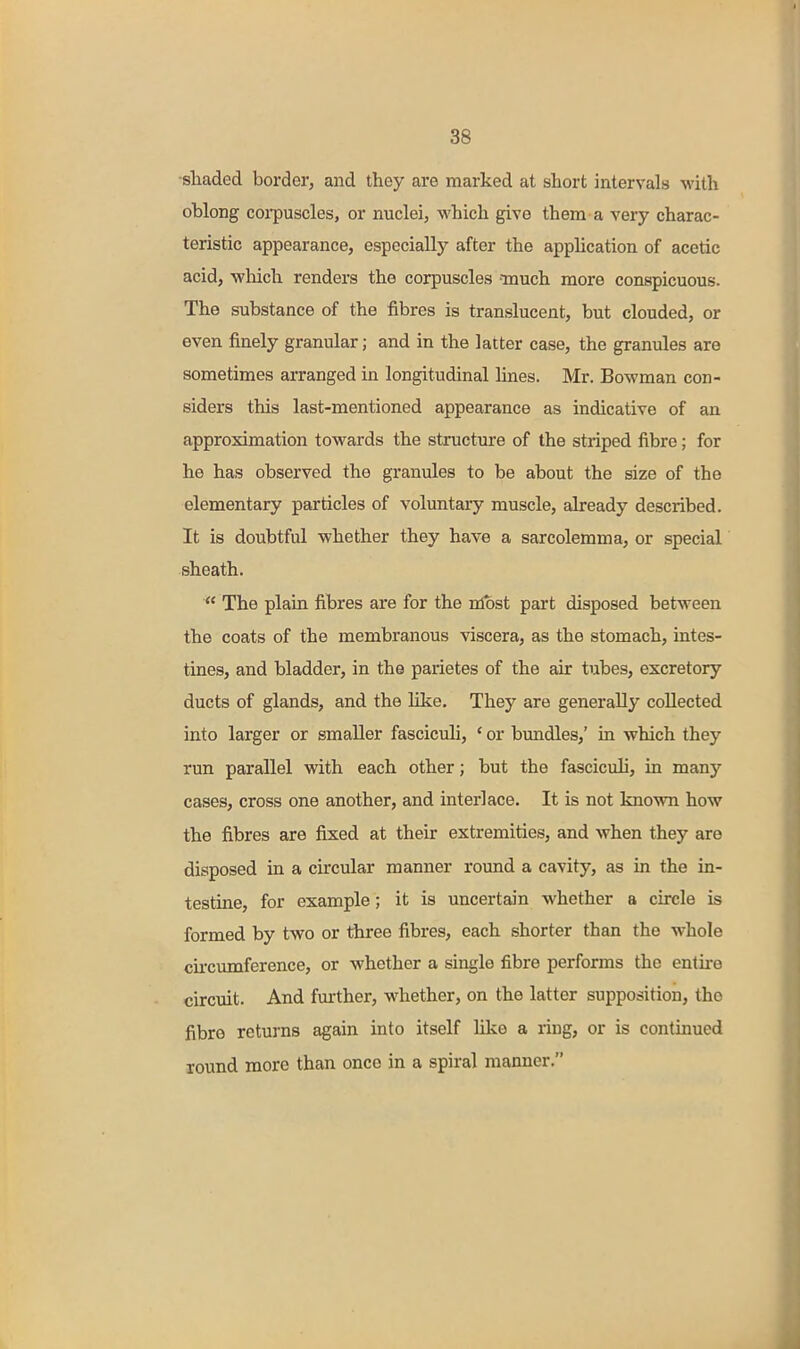 •shaded border, and they are marked at short intervals with oblong coi-puscles, or nuclei, which give them a very charac- teristic appearance, especially after the apphcation of acetic acid, -which renders the corpuscles ■much more conspicuous. The substance of the fibres is translucent, but clouded, or even finely granular; and in the latter case, the granules are sometimes arranged in longitudinal lines. Mr. Bowman con- siders this last-mentioned appearance as indicative of an approximation towards the structure of the striped fibre; for he has observed the granules to be about the size of the elementary particles of voluntary muscle, abeady described. It is doubtful whether they have a sarcolemma, or special sheath.  The plain fibres are for the nlost part disposed between the coats of the membranous viscera, as the stomach, intes- tines, and bladder, in the parietes of the air tubes, excretory ducts of glands, and the like. They are generally collected into larger or smaller fasciculi, ' or bundles,' in which they run parallel vdth each other; but the fasciculi, in many cases, cross one another, and interlace. It is not known how the fibres are fixed at their extremities, and when they are disposed in a circular manner round a cavity, as in the in- testine, for example; it is uncertain whether a circle is formed by two or three fibres, each shorter than the whole cii'cumference, or whether a single fibre performs the entire circuit. And fm-ther, whether, on the latter supposition, the fibre returns again into itself like a ring, or is continued round more than once in a spiral manner.