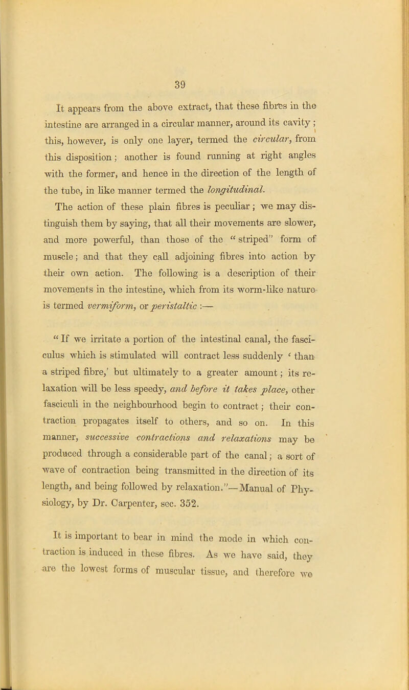 It appears from the above extract, that these fibres in the intestine are arranged in a circular manner, around its cavity ; this, however, is only one layer, termed the circular, from this disposition; another is found running at right angles with the former, and hence in the direction of the length of the tube, in like manner termed the longitudinal. The action of these plain fibres is peculiar ; we may dis- tinguish them by saying, that all their movements are slower, and more powerful, than those of the  striped form of muscle; and that they call adjoining fibres into action by their own action. The following is a description of their movements in the intestine, which from its worm-hke natm'o is termed vermiform, ov peristaltic :—  If we irritate a portion of the intestinal canal, the fasci- culus which is stimulated will contract less suddenly ' than a striped fibre,' but ultimately to a greater amount; its re- laxation wiU be less speedy, and before it takes place, other fascicuh in the neighbourhood begin to contract; their con- traction propagates itself to others, and so on. In this manner, successive contractions and relaxations may be produced through a considerable part of the canal; a sort of wave of contraction being transmitted in the direction of its length, and being followed by relaxation.—Manual of Phy- siology, by Dr. Carpenter, sec. 352. It is important to bear in mind the mode in which con- traction is induced in these fibres. As we have said, they are the lowest forms of muscular tissue, and therefore wo