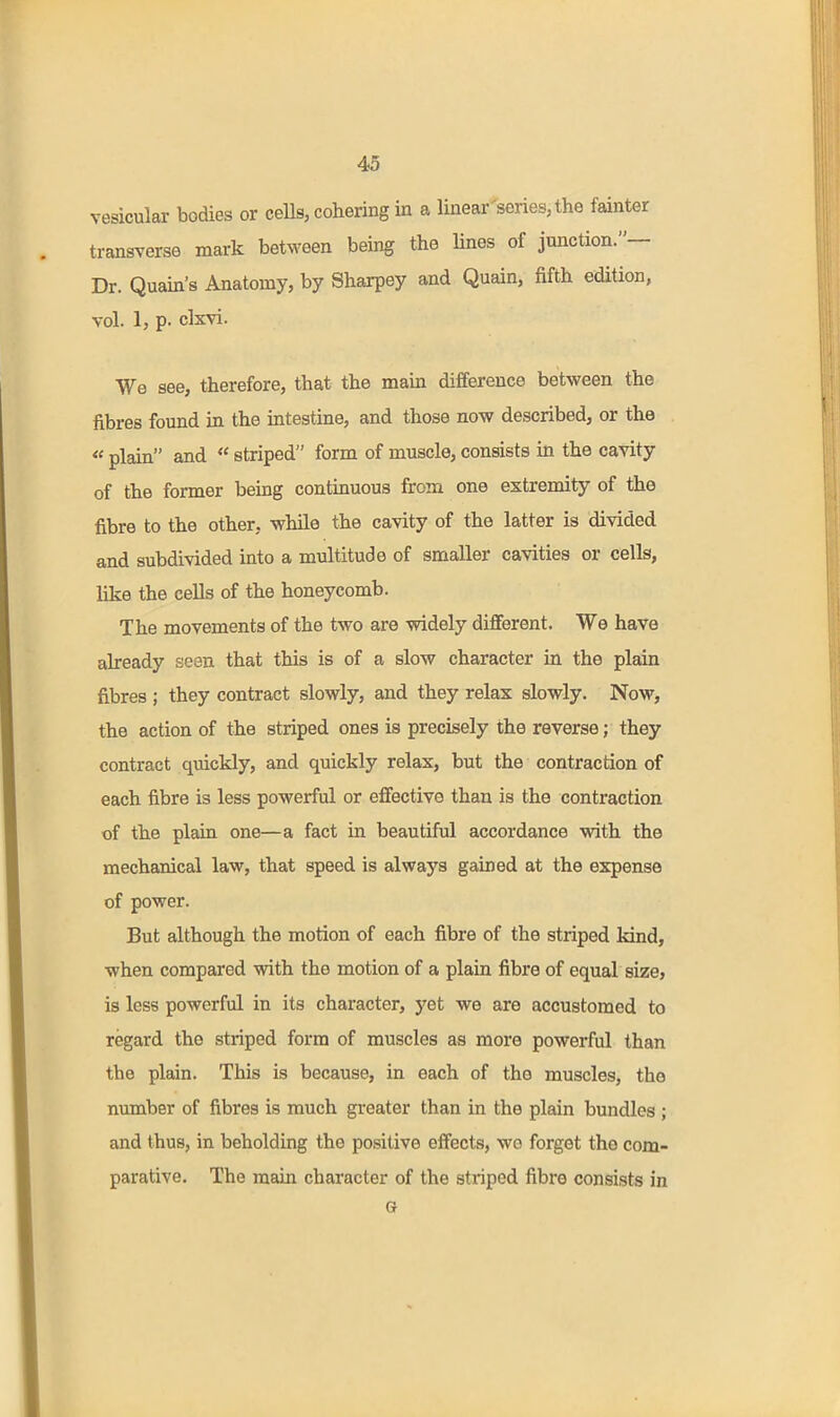 vesicular bodies or cells, cohering in a linear'series,the fainter transverse mark between being the lines of junction.— Dr. Quain's Anatomy, by Sharpey and Quain, fifth edition, vol. 1, p. clxvi. We see, therefore, that the main difference between the fibres found in the intestine, and those now described, or the « plain and  striped form of muscle, consists in the cavity of the former being continuous from one extremity of the fibre to the other, while the cavity of the latter is divided and subdivided into a multitude of smaller cavities or cells, like the cells of the honeycomb. The movements of the two are widely different. We have already seen that this is of a slow character in the plain fibres ; they contract slowly, and they relax slowly. Now, the action of the striped ones is precisely the reverse; they contract quickly, and quickly relax, but the contraction of each fibre is less powerful or effective than is the contraction of the plain one—a fact in beautiful accordance with the mechanical law, that speed is always gained at the expense of power. But although the motion of each fibre of the striped kind, when compared with the motion of a plain fibre of equal size, is less powerful in its character, yet we are accustomed to regard the striped form of muscles as more powerful than the plain. This is because, in each of the muscles, the number of fibres is much greater than in the plain bundles ; and thus, in beholding the positive effects, wo forget the com- parative. The main character of the striped fibre consists in G