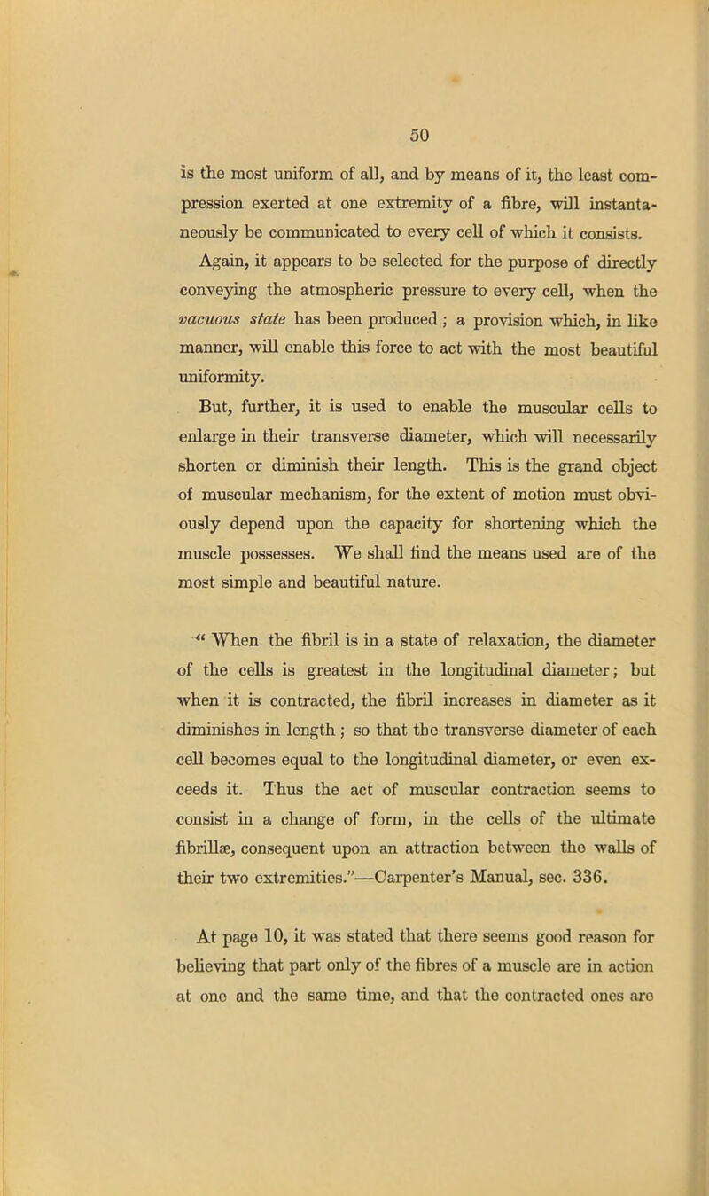 is the most uniform of all, and by means of it, the least com- pression exerted at one extremity of a fibre, mil instanta- neously be communicated to every cell of which it consists. Again, it appears to be selected for the purpose of directly conveying the atmospheric pressure to every cell, when the vacuous state has been produced; a provision which, in like manner, will enable this force to act with the most beautiful uniformity. But, further, it is used to enable the muscular cells to enlarge in their transverse diameter, which will necessarily shorten or diminish their length. This is the grand object of muscular mechanism, for the extent of motion must obvi- ously depend upon the capacity for shortening which the muscle possesses. We shall find the means used are of the most simple and beautiful nature. When the fibril is in a state of relaxation, the diameter of the cells is greatest in the longitudinal diameter; but when it is contracted, the fibril increases in diameter as it diminishes in length ; so that the transverse diameter of each cell becomes equal to the longitudinal diameter, or even ex- ceeds it. Thus the act of muscular contraction seems to consist in a change of form, in the cells of the ultimate fibrillse, consequent upon an attraction between the walls of their two extremities.—Carpenter's Manual, sec. 336. At page 10, it was stated that there seems good reason for believing that part only of the fibres of a muscle are in action at one and the samo time, and that the contracted ones are