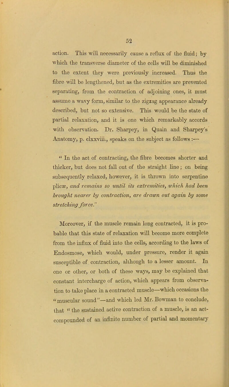 action. This •will necessarily cause a reflux of the fluid; by which the transverse diameter of the cells will be diminished to the extent they were previously increased. Thus the fibre will be lengthened, but as the extremities are prevented separating, from the contraction of adjoining ones, it must assume a wavy form, similar to the zigzag appearance already described, but not so extensive. This would be the state of partial relaxation, and it is one which remarkably accords with observation. Dr. Sharpey, in Quain and Sharpey's Anatomy, p. clxxviii., speaks on the subject as follows :—  In the act of contracting, the fibre becomes shorter and thicker, but does not fall out of the straight line ; on being subsequently relaxed, however, it is thrown into serpentine plicae, and remains so until its extremities, which had been brought nearer by contraction, are drawn out again by some stretching force, Moreover, if the muscle remain long contracted, it is pro- bable that this state of relaxation wUl become more complete from the influx of fluid into the cells, according to the laws of Endosmose, which would, under pressure, render it again susceptible of contraction, although to a lesser amount. In one or other, or both of these ways, may be explained that constant intercharge of action, which appears from observa- tion to take place in a contracted muscle—which occasions the muscular sound—and which led Mr. Bowman to conclude, that  the sustained active contraction of a muscle, is an act- compounded of an infinite number of partial and momentary