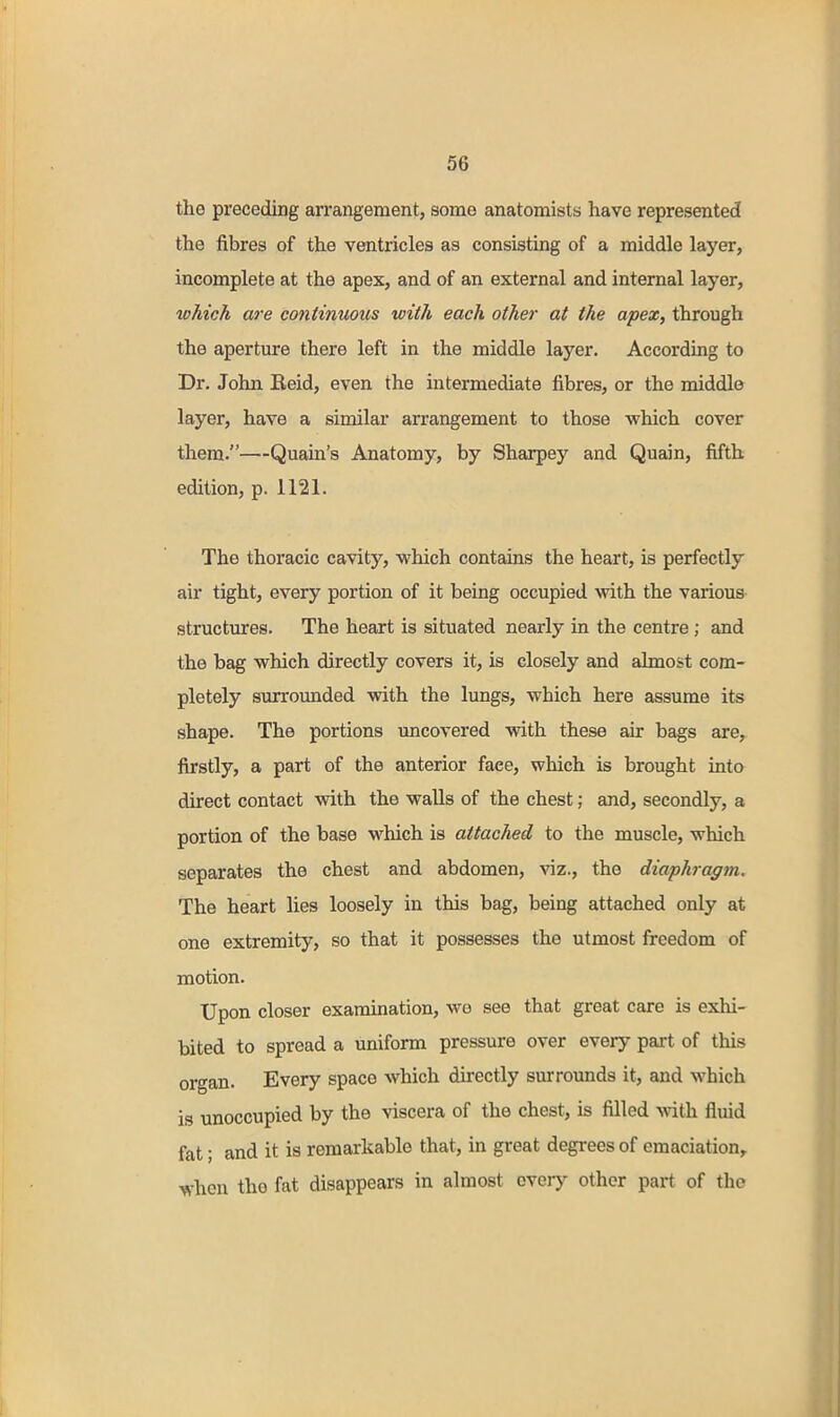 the preceding arrangement, some anatomists have represented the fibres of the ventricles as consisting of a middle layer, incomplete at the apex, and of an external and internal layer, which are continmiis with each other at the apex, through the aperture there left in the middle layer. According to Dr. John Eeid, even the intermediate fibres, or the middle layer, have a similar arrangement to those which cover them.—Quain's Anatomy, by Sharpey and Quain, fifth edition, p. 1121. The thoracic cavity, which contains the heart, is perfectly air tight, every portion of it being occupied with the various structures. The heart is situated nearly in the centre; and the bag which directly covers it, is closely and almost com- pletely surrounded with the lungs, which here assume its shape. The portions uncovered with these air bags are, firstly, a part of the anterior face, which is brought into direct contact with the walls of the chest; and, secondly, a portion of the base which is attached to the muscle, which separates the chest and abdomen, viz., the diaphragm. The heart lies loosely in this bag, being attached only at one extremity, so that it possesses the utmost freedom of motion. Upon closer examination, we see that great care is exhi- bited to spread a uniform pressure over every pait of this organ. Every space which directly surrounds it, and which is unoccupied by the viscera of the chest, is filled \\ii\x fluid fat; and it is remarkable that, in great degrees of emaciation,, when the fat disappears in almost eveiy other part of the