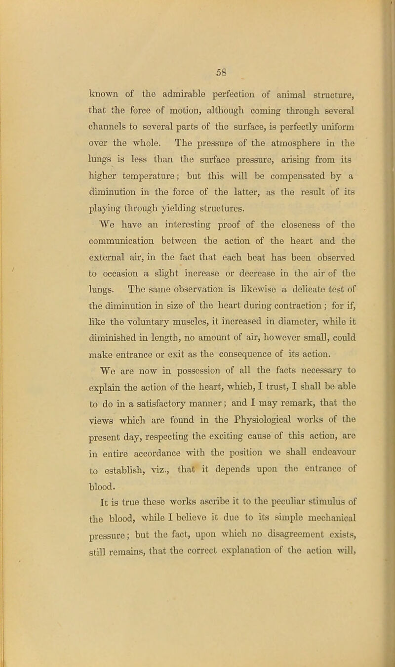 known of the admirable perfection of animal structure, that the force of motion, although coming through several channels to several parts of the surface, is perfectly uniform over the whole. The pressure of the atmosphere in the lungs is less than the surface pressure, arising from its higher temperature; but this will be compensated by a diminution in the force of the latter, as the result of its playing through yielding structures. We have an interesting proof of the closeness of the communication between the action of the heart and the external air, in the fact that each beat has been observed to occasion a sHght increase or decrease in the air of the lungs. The same observation is HkeAvise a deHcate test of the diminution in size of the heart during contraction; for if, like the voluntary muscles, it increased in diameter, while it diminished in length, no amoimt of air, however small, could make entrance or exit as the consequence of its action. We are now in possession of all the facts necessary to explain the action of the heart, which, I trust, I shall be able to do in a satisfactory manner; and I may remark, that the views which are found in the Physiological works of the present day, respecting the exciting cause of this action, are in entii-e accordance with the position we shall endeavour to estabhsh, viz., that it depends upon the entrance of blood- It is true these works asciibe it to the peculiar stimulus of the blood, while I believe it due to its simple mechanical pressure; but the fact, upon which no disagreement exists, still remains, that the correct explanation of the action will,