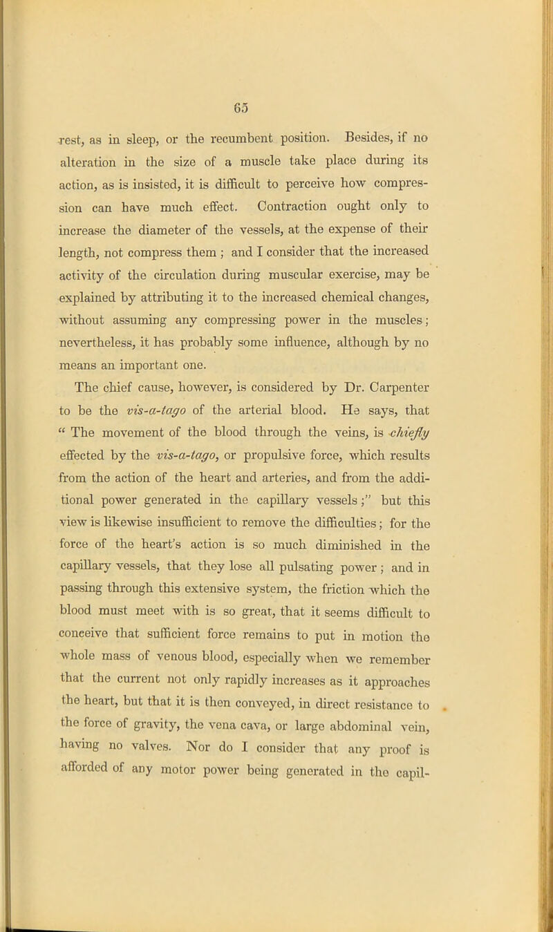 rest, as in sleep, or the recumbent position. Besides, if no alteration in the size of a muscle take place during its action, as is insisted, it is difficult to perceive how compres- sion can have much effect. Contraction ought only to increase the diameter of the vessels, at the expense of their length, not compress them ; and I consider that the increased activity of the circulation during muscular exercise, may be explained by attributing it to the increased chemical changes, ■without assuming any compressing power in the muscles; nevertheless, it has probably some influence, although by no means an important one. The chief cause, however, is considered by Dr. Carpenter to be the vis-a-tago of the arterial blood. Ha says, that  The movement of the blood through the veinsj is chiefly effected by the vis-a-tago, or propulsive force, which results from the action of the heart and arteries, and from the addi- tional power generated in the capillary vessels; but this view is hkewise insufficient to remove the difficulties; for the force of the heart's action is so much diminished in the capillary vessels, that they lose all pulsating power ; and in passing through this extensive system, the friction which the blood must meet with is so great, that it seems difficult to conceive that sufficient force remains to put in motion the whole mass of venous blood, especially when we remember that the current not only rapidly increases as it approaches the heart, but that it is then conveyed, in direct resistance to the force of gravity, the vena cava, or large abdominal vein, having no valves. Nor do I consider that any proof is afforded of any motor power being generated in the capil-