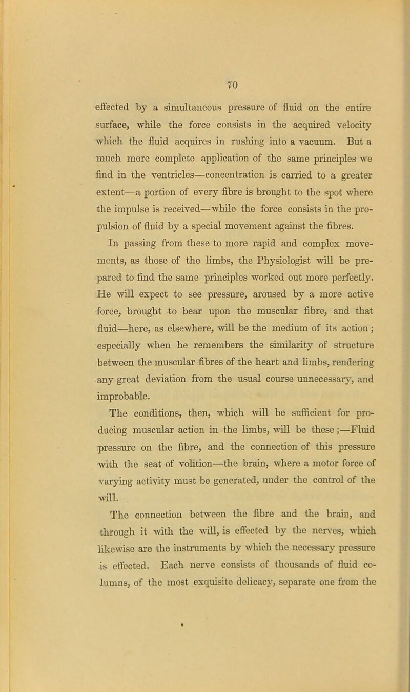 effected by a simultaneous pressure of fluid on the entire surface, while the force consists in the acquired velocity which the fluid acquires in rushing into a vacuum. But a much more complete application of the same principles we find in the ventricles—concentration is carried to a greater extent—portion of every fibre is brought to the spot where the impulse is received—while the force consists in the pro- pulsion of fluid by a special movement against the fibres. In passing from these to more rapid and complex move- ments, as those of the limbs, the Physiologist will be pre- pared to find the same principles worked out more perfectlj^. He will expect to see pressure, aroused by a more active force, brought to bear upon the muscular fibre, and that fluid—here, as elsewhere, will be the medium of its action ; especially when he remembers the similarity of structure between the muscular fibres of the heart and limbs, rendering any great deviation from the usual course unnecessary, and improbable. The conditions, then, which will be sufficient for pi-o- ducing muscular action in the limbs, will be these;—Fluid pressure on the fibre, and the connection of this pressure with the seat of volition—the brain, where a motor force of varying activity must be generated, under the control of the will. The connection between the fibre and the brsiin, and through it with the wiU, is effected by the nerves, which likewise are the instruments by which the necessary pressure is effected. Each nerve consists of thousands of fluid co- lumns, of the most exquisite delicacy, separate one from the