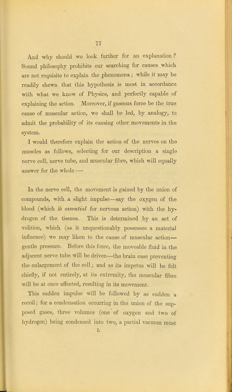 And why should we look further for an explanation ? Sound philosophy prohibits our searching for causes which are not requisite to explam the phenomena ; while it may be readily shewn that this hypothesis is most in accordance with what we know of Physics, and perfectly capable of explaining the action. Moreover, if gaseous force be the true cause of muscular action, we shall be led, by analogy, to admit the probability of its causing other movements in the system. I would therefore explain the action of the nerves on the muscles as follows, selecting for our description a single nerve cell, nerve tube, and muscular fibre, which will equally answer for the whole ;— In the nerve cell, the movement is gained by the union of compounds, with a sHght impulse—say the oxygen of the blood (which is essential for nervous action) with the hy- drogen of the tissues. This is determined by an act of vohtion, which (as it unquestionably possesses a material influence) we may liken to the cause of muscular action— gentle pressure. Before this force, the moveable fluid in the adjacent nerve tube will be driven—the brain case preventing the enlargement of the cell; and as its impetus will be felt chiefly, if not entirely, at its extremity, the muscular fibre will be at once affected, resulting in its movement. This sudden impulse will be followed by as sudden a recoil; for a condensation occurring in the union of the sup- posed gases, three volumes (one of oxygen and two of hydrogen) being condensed into two, a partial vacuum must L