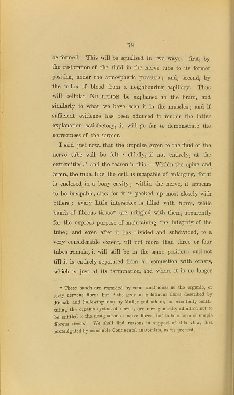 be formed. This will be equalised in two ways;—first, by the restoration of the fluid in the nerve tube to its former position, under the atmospheric pressure; and, second, by the influx of blood from a neighbouring capillary. Thus will cellular Nutrition be explained in the brain,, and similarly to what we have seen it in the muscles; and if sufficient evidence has been adduced to render the latter explanation satisfactory, it will go far to demonstrate the correctness of the former. I said just now, that the impulse given to the fluid of the nerve tube will be felt  chiefly, if not entirely, at the extremitiesand the reason is this :—Within the spine and brain, the tube, hke the cell, is incapable of enlarging, for it is enclosed in a bony cavity; within the nerve, it appears to be incapable, also, for it is packed up most closely with others ; every httle interspace is fllled with fibres, while bands of fibrous tissue* are mingled with them, apparently for the express purpose of maintaining the integrity of the tube; and even after it has divided and subdiAided, to a very considerable extent, till not more than three or four tubes remain, it will still be in the same position; and not till it is entirely separated from aU connection with others, which is just at its termination, and where it is no longer * These bands are regfai'ded by some anatomists as the organic, or grey nervous fibre; but  the grey or gelatinous fibres described by Eemak, and (following him) by Muller and otliers, as essentially consti- tuting the organic system of nerves, are now generally admitted not (o be entitled to the designation of nerve fibres, but to be a form of simple fibrous tissue. We shall find reasons in supijort of this view, first promulg-ated by some able Continental anatomists, as we proceed.