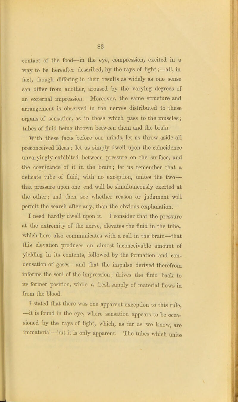 «3 contact of the food—in the eye, compression, excited in a way to be hereafter described, by the rays of light;—all, in fact, though differing in their results as widely as one sense can differ from another, aroused by the varying degrees of an external impression. Moreover, the same structure and arrangement is observed in the nerves distributed to these organs of sensation, as in those which pass to the muscles; tubes of fluid being thrown betAveen them and the brain. With these facts before our minds, let us throw aside all preconceived ideas; let us simply dwell upon the coincidence unvaryingly exhibited between pressure on the surface, and the cognizance of it in the brain; let us remember that a delicate tube of fluid, with no exception, unites the two— that pressure upon one end will be simultaneously exerted at the other; and then see whether reason or judgment will permit the search after any, than the obvious explanation. I need hardly dwell upon it. I consider that the pressure at the extremity of the nerve, elevates the fluid in the tube, which here also communicates with a cell in the brain—that this elevation produces an almost inconceivable amount of yielding in its contents, followed by the formation and con- densation of gases—and that the impulse derived therefrom informs the soul of the impression; drives the fluid back to its former position, while a fresh supply of material flows in from the blood. I stated that there was one apparent exception to this rule, —it is found in the eye, where sensation appears to be occa- sioned by the rays of light, which, as far as we know, ar6 immaterial—but it is only apparent. The tubes which unit«