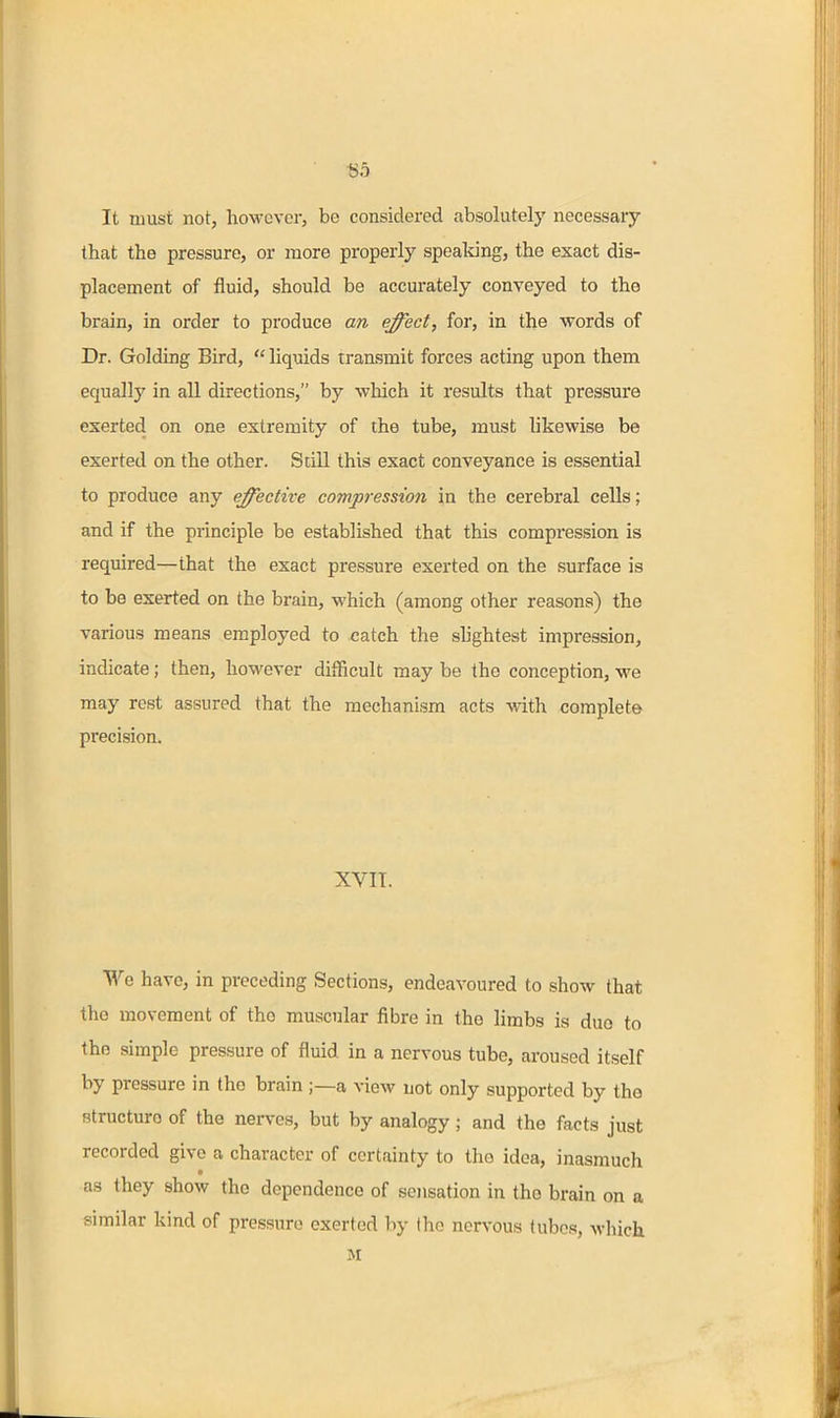 It must not, however, be considered absolutely necessary that the pressure, or more properly speaking, the exact dis- placement of fluid, should be accurately conveyed to the brain, in order to produce an effect, for, in the words of Dr. Golding Bird,  liquids transmit forces acting upon them equally in all directions, by wliich it results that pressure exerted on one extremity of the tube, must likewise be exerted on the other. Scill this exact conveyance is essential to produce any effective compression in the cerebral cells; and if the principle be established that this compression is required—that the exact pressure exerted on the surface is to be exerted on the brain, which (among other reasons) the various means employed to catch the sh'ghtest impression, indicate; then, however difficult may be the conception, we may rest assured that the mechanism acts with coraplet© precision. XVIT. We have, in preceding Sections, endeavoured to show that the movement of the muscular fibre in the limbs is duo to the simple pressure of fluid in a nervous tube, aroused itself by pressure in the brain ;—a view not only supported by tho structure of the nerves, but by analogy; and the facts just recorded give a character of certainty to tho idea, inasmuch as they show the dependence of sensation in the brain on a similar kind of pressure exerted by the nervous tubes, wliich