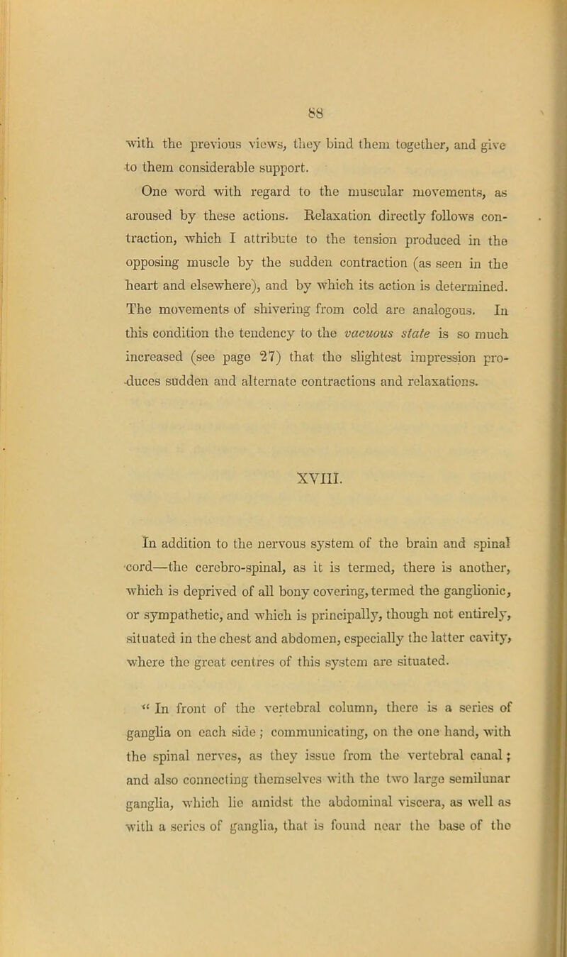 \vitli the previous viows, they bind them together, and give to them considerable support. One word with regard to the muscular movements, as aroused by these actions. Eelaxation directly follows con- traction, which I attribute to the tension produced in the opposing muscle by the sudden contraction (as seen in the heart and elsewhere), and by which its action is determined. The movements of shivering from cold are analogous. In this condition the tendency to the vacuous state is so much increased (see page 27) that the slightest impression pro- -duces sudden and alternate contractions and relaxations. XVIII. In addition to the nervous system of the brain and spinal •cord—the cerebro-spinal, as it is termed, there is another, which is deprived of all bony covering, termed the ganglionic, or sympathetic, and which is principally, though not entirely, situated in the chest and abdomen, especially the latter cavity> where the great centres of this system are situated.  In front of the vertebral column, there is a series of ganglia on each side ; communicating, on the one hand, with the spinal nerves, as they issue from the vertebral canal; and also connecting themselves with the two large semilunar ganglia, which lie amidst the abdominal viscera, as well as with a scries of ganglia, that is found near the base of the