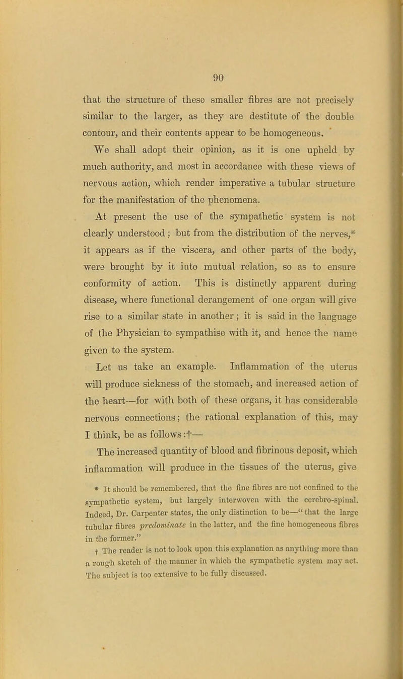 that the structure of these smaller fibres arc not precisely similar to the larger, as they are destitute of the double contour, and their contents appear to be homogeneous. We shall adopt their opinion, as it is one upheld by much authority, and most in accordance with these views of nervous action, which render imperative a tubular structure for the manifestation of the phenomena. At present the use of the sympathetic system is not clearly understood; but from the distribution of the nerves,* it appears as if the viscera, and other parts of the body, were brought by it iato mutual relation, so as to ensure conformity of action. This is distinctly apparent during disease, where functional derangement of one organ will give rise to a similar state in another; it is said in the language of the Physician to sympathise with it, and hence the name given to the system. Let us take an example. Inflammation of the uterus will produce sickness of the stomach, and increased action of the heart—for with both of these organs, it has considerable nervous connections; the rational explanation of this, may I think, be as follows :t— The increased quantity of blood and fibrinous deposit, which inflammation will produce in the tissues of the uterus, give * It should be remembered, tlint the fine fibres are not confined to the sympathetic system, but largely interwoven with the cerehro-spinal. Indeed, Dr. Carpenter states, the only distinction to be— that tlie large tubular fibres ■predominate in the latter, and the fine homog^eneous fibres in the former. t The reader is not to look upon this expliuiation as anytliiug' more than a roug'h sketch of the manner in which the sympathetic system may act. The subject is too extensive to be fully discussed.