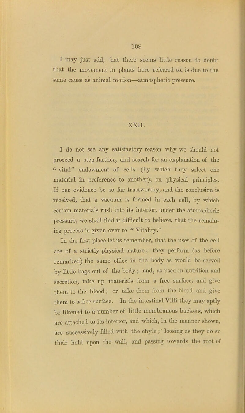 I may just add, that there seems little reason to doubt that the movement in plants here referred to, is due to the same cause as animal motion—atmospheric pressure. XXII. I do not see any satisfactory reason why we should not proceed a step further, and search for an explanation of the  vital endowment of cells (by which they select one material in preference to another), on physical principles. If our evidence be so far trustworthy,- and the conclusion is received, that a vacuum is formed in each cell, by which certain materials rush into its interior, under the atmospheric pressure, we shall find it difficult to believe, that ihe remain- ing process is given over to  Vitahty. In the first place let us remember, that the uses of the cell are of a strictly physical nature ; they perform (as before remarked) the same ofiice in the body as would be served by little bags out of the body; and, as used in nutrition and secretion, take up materials from a free surface, and give them to the blood; or take them from the blood and give them to a free surface. In the intestinal Villi they may aptly be likened to a number of little membranous buckets, which are attached to its interior, and which, in the manner sho^vu, are successively filled >vith the chyle ; loosing as they do so their hold upon the wall, and passing towards the root of