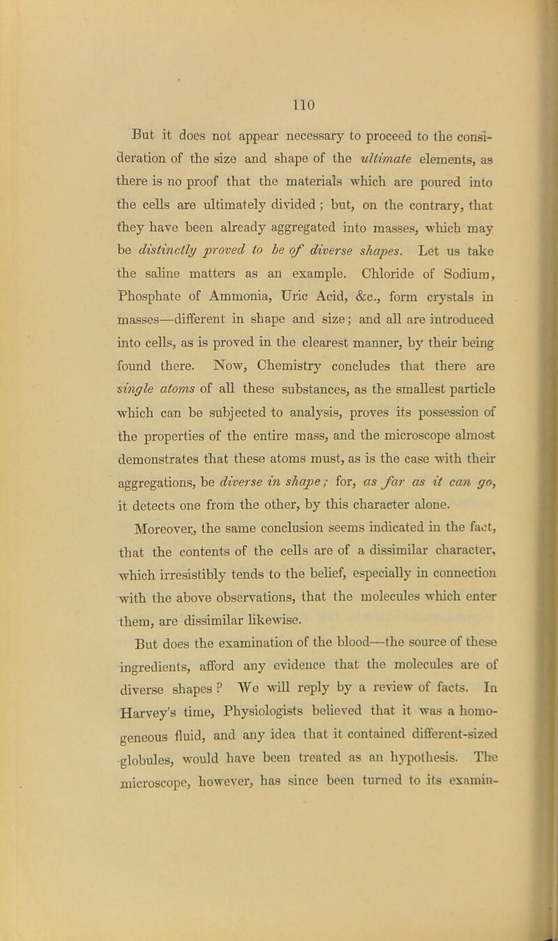 But it does not appear necessary to proceed to the consi- deration of the size and shape of the ultimate elements, as there is no proof that the materials which are poured into the cells are ultimately divided ; but, on the contrary, that thiey have been already aggregated into masses, which may be distinctly proved to be of diverse shapes. Let us take the saline matters as an example. Chloride of Sodium, Phosphate of Ammonia, Uric Acid, &c., form crystals in masses—different in shape and size; and all are introduced into cells, as is proved in the clearest manner, by their being found there. Now, Chemistry concludes that there are single atoms of all these substances, as the smallest particle which can be subjected to analysis, proves its possession of the properties of the entire mass, and the microscope almost demonstrates that these atoms must, as is the case with their aggregations, be diverse in shape; for, as far as it can go, it detects one from the other, by this character alone. Moreover,, the same conclusion seems indicated in the fact, that the contents of the cells are of a dissimilar character, which irresistibly tends to the belief, especially m connection with the above observations, that the molecules which enter them, are dissimilar hkewise. But does the examination of the blood—the source of these ingredients, afford any evidence that the molecules are of diverse shapes ? We will reply by a review of facts. In Harvey's time. Physiologists beheved that it was a homo- geneous fluid, and any idea that it contained different-sized globules, would have been treated as an hypothesis. The microscope, however, has since been turned to its examin-