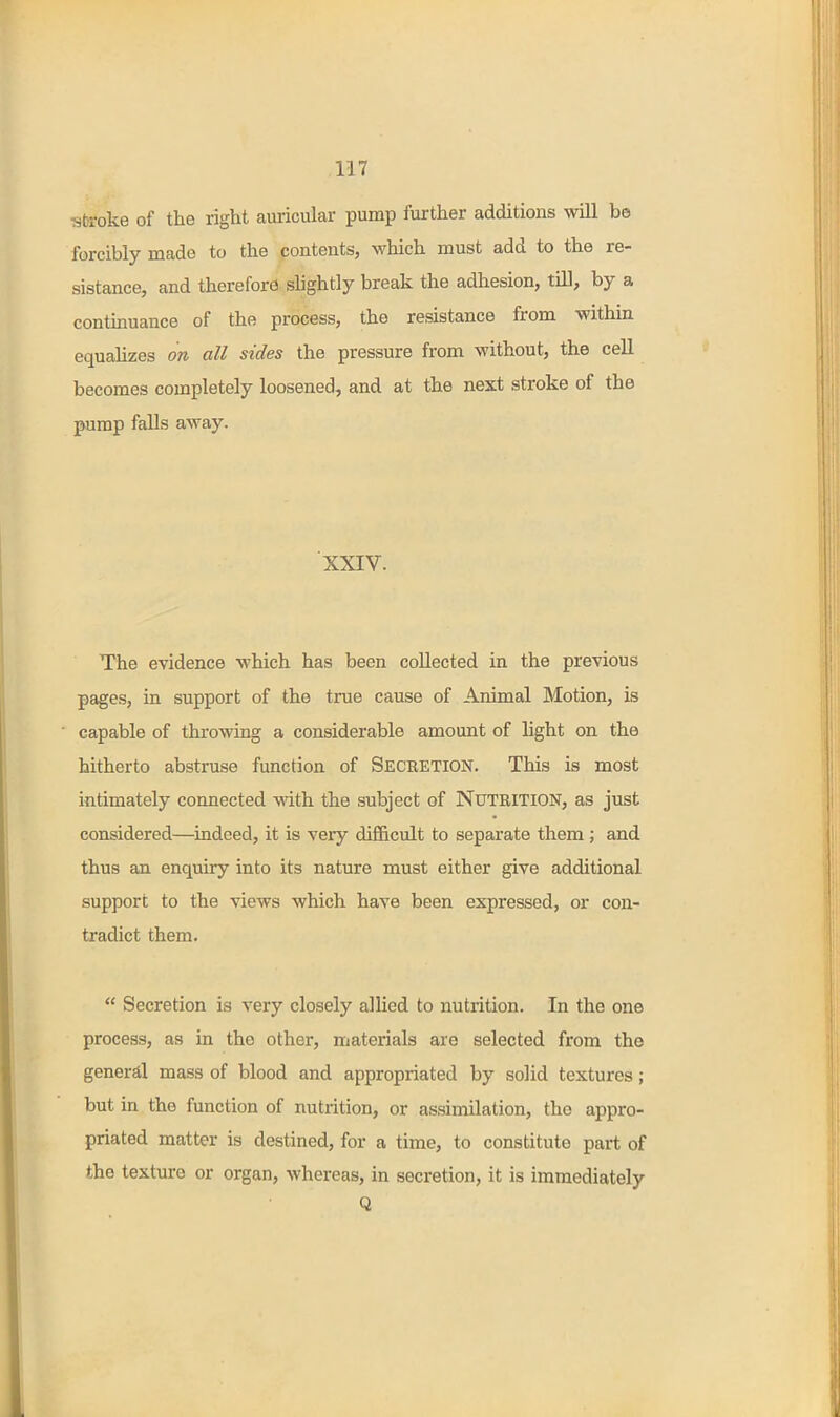 ■sfcroke of the right auricular pump further additions will be forcibly made to the contents, which must add to the re- sistance, and therefore shghtly break the adhesion, till, by a continuance of the process, the resistance from within equalizes on all sides the pressure from without, the cell becomes completely loosened, and at the next stroke of the pump falls away. XXIV. The evidence which has been collected in the previous pages, in support of the true cause of Animal Motion, is capable of throwing a considerable amount of light on the hitherto abstruse function of Seceetion. This is most intimately connected with the subject of Nutrition, as just considered—indeed, it is very difficult to separate them ; and thus an enquiry into its nature must either give additional support to the views which have been expressed, or con- tradict them.  Secretion is very closely allied to nutrition. In the one process, as in the other, materials are selected from the general mass of blood and appropriated by solid textures; but in the function of nutrition, or assimilation, the appro- priated matter is destined, for a time, to constitute part of the texture or organ, whereas, in secretion, it is immediately Q