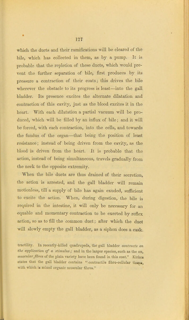 ■whicfi the ducts and their ramifications will be cleared of the bile, which has collected in them, as by a pump. It is probable that the repletion of these ducts, which would pre- vent the further separation of bile, first produces by its pressure a contraction of their coats; this drives the bile wherever the obstacle to its progress is least—into the gall bladder. Its presence excites the alternate dilatation and contraction of this cavity, just as the blood excites it in the heart. With each dilatation a partial vacuum will be pro- duced, which will be filled by an influx of bile; and it will be forced, with each contraction, into the cells, and towards the fundus of the organ—that being the position of least resistance; instead of being driven from the cavity, as the blood is driven from the heart. It is probable that the action, instead of being simultaneous, travels gradually from the neck to the opposite extremity. When the bile ducts are thus drained of their secretion, the action is arrested, and the gall bladder will remain motionless, till a supply of bile has again exuded, sufficient to excite the action. When, during digestion, the bile is required in the intestine, it will only be necessary for an equable and momentary contraction to be exerted by reflex action, so as to fill the common duct; after which the duct will slowly empty the gall bladder, as a siphon does a cask. tractility. In recently-killed quadrupeds, the gall bladder contracts on the application of a stimulus; and in the larger species, such as the ox, muscular fibres of the plain variety have been found in this coat. Kirkes states that the gall bladder contains  contractils fibro-cellular tissjie, with which i« mi.\e(l organic muscular fibres.
