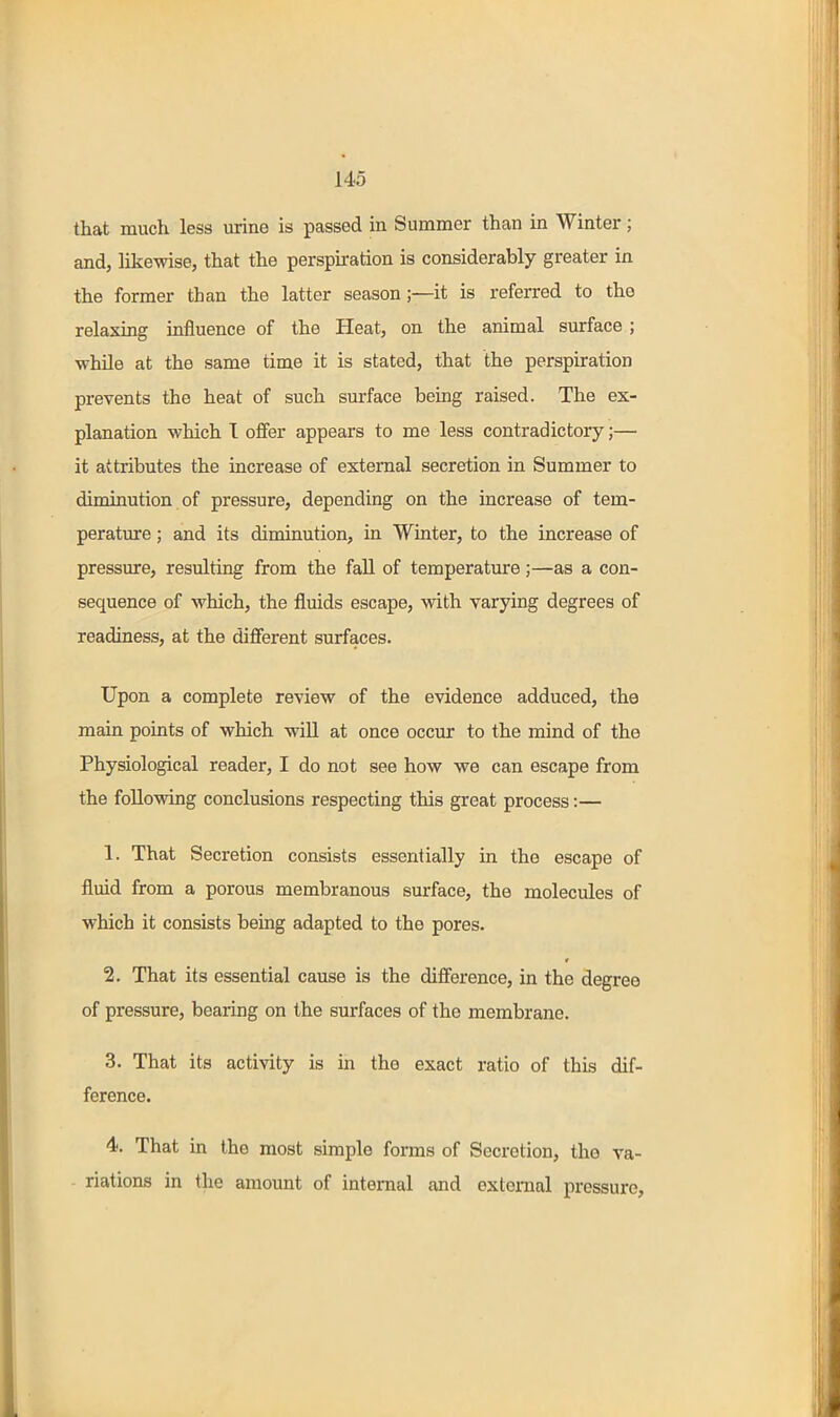 that much less urine is passed in Summer than in Winter; and, likewise, that the perspiration is considerably greater in the former than the latter season;—it is referred to the relaxing influence of the Heat, on the animal surface ; while at the same time it is stated, that the perspiration prevents the heat of such surface being raised. The ex- planation which I offer appears to me less contradictory;— it attributes the increase of external secretion in Summer to diminution of pressure, depending on the increase of tem- perature ; and its diminution, in Winter, to the increase of pressure, resulting from the fall of temperature;—as a con- sequence of which, the fluids escape, with varying degrees of readiness, at the different surfaces. Upon a complete review of the evidence adduced, the main points of which will at once occur to the mind of the Physiological reader, I do not see how we can escape from the following conclusions respecting this great process:— 1. That Secretion consists essentially in the escape of fluid from a porous membranous surface, the molecules of which it consists being adapted to the pores. 2. That its essential cause is the difference, in the degree of pressure, bearing on the surfaces of the membrane. 3. That its activity is in the exact ratio of this dif- ference. 4. That in the most simple forms of Secretion, the va- riations in the amount of internal and external pressure.