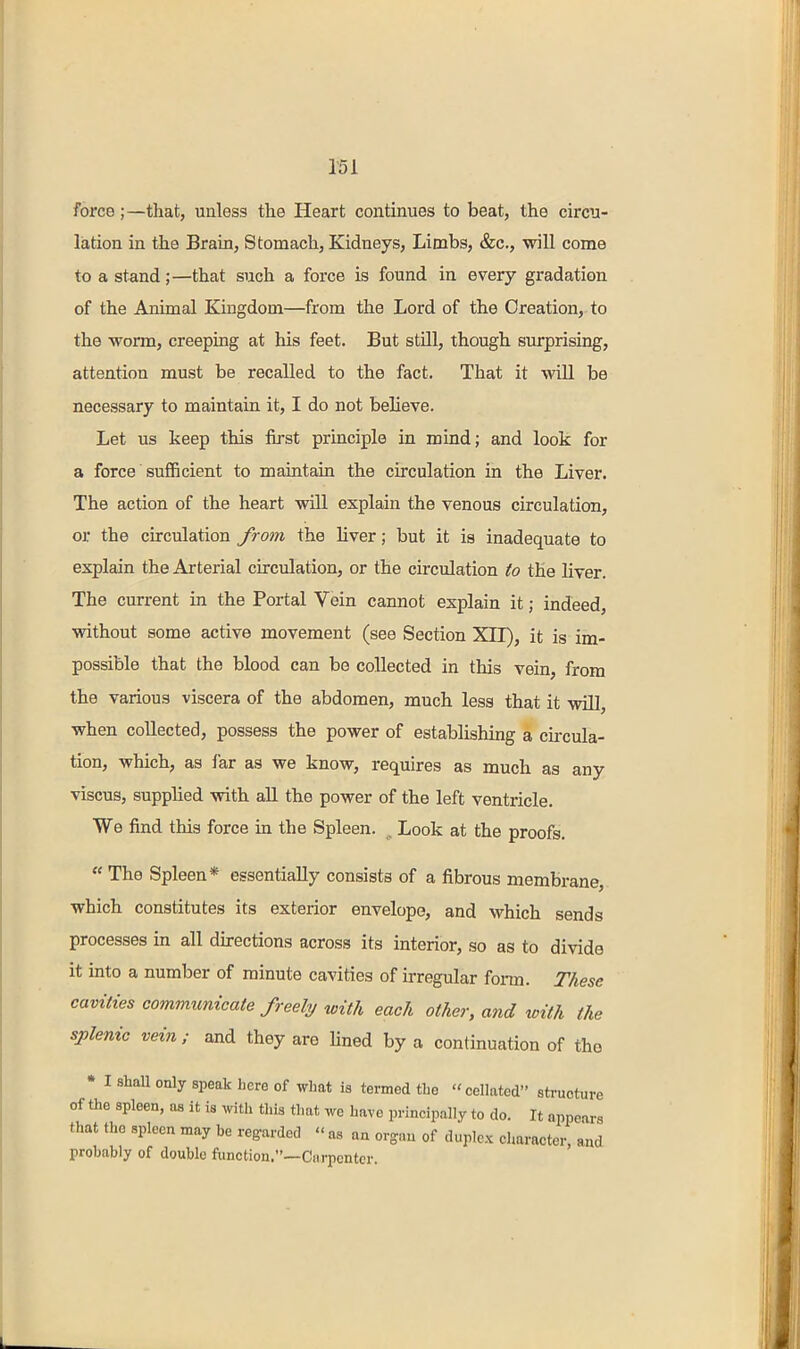 r5i force;—that, unless the Heart continues to beat, the circu- lation in the Brain, Stomach, Kidneys, Limbs, &c., will come to a stand;—that such a force is found in every gradation of the Animal Kingdom—from the Lord of the Creation,-to the worm, creeping at his feet. But still, though surprising, attention must be recalled to the fact. That it will be necessary to maintain it, I do not believe. Let us keep this first principle in mind; and look for a force sufficient to maintain the circulation in the Liver. The action of the heart will explain the venous circulation, or the circulation from the liver; but it is inadequate to explain the Arterial circulation, or the circulation to the liver. The current in the Portal Vein cannot explain it; indeed, without some active movement (see Section XII), it is im- possible that the blood can be collected in this vein, from the various viscera of the abdomen, much less that it will, when collected, possess the power of establishing a circula- tion, which, as far as we know, requires as much as any viscus, supplied with all the power of the left ventricle. We find this force in the Spleen. ^ Look at the proofs.  The Spleen* essentially consists of a fibrous membrane, which constitutes its exterior envelope, and which sends processes in all directions across its interior, so as to divide it into a number of minute cavities of irregular fonn. These cavities communicate freely with each other, and with the splenic vein ; and they are Hned by a continuation of the • I shall only speak here of what is termed the cellated structure of the spleen, as it is with this that we have principally to do. It appears that the spleen may be regarded  as aa organ of duplex character, and probably of double function.—Carpenter.