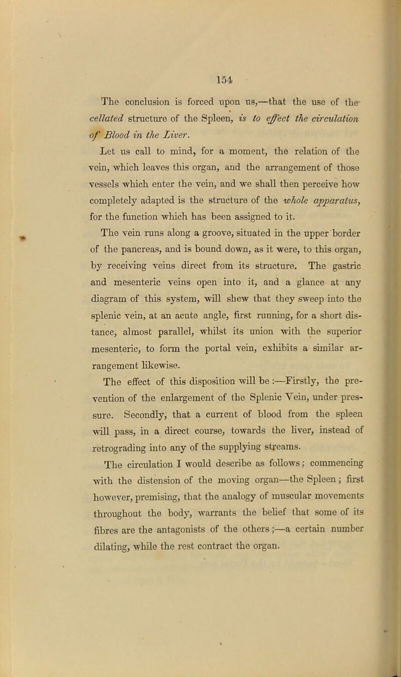 The conclusion is forced upon us,—that the use of the cellated structure of the Spleen, is to effect the circulation of Blood in the Liver. Let us call to mind, for a moment, the relation of the vein, which leaves this organ, and the arrangement of those vessels which enter the vein, and we shall then perceive how completely adapted is the structure of the whole apparatus, for the function which has been assigned to it. The vein runs along a groove, situated in the upper border of the pancreas, and is bound down, as it were, to this organ, by receiving veins direct from its structure. The gastric and mesenteric veins open into it, and a glance at any diagram of this system, will shew that they sweep into the splenic vein, at an acute angle, first running, for a short dis- tance, almost parallel, whilst its union with the superior mesenteric, to fonn the portal vein, exliibits a similar ar- rangement likewise. The effect of this disposition will be :—Firstly, the pre- vention of the enlargement of the Splenic Vein, under pres- sure. Secondly, that a current of blood from the spleen will pass, in a direct course, towards the liver, instead of retrograding into any of the supplying streams. The circulation I would describe as follows; commencing with the distension of the moving organ—the Spleen; first however, premising, that the analogy of muscular movements throughout the body, warrants the belief that some of its fibres are the antagonists of the others;—a certain number dilating, while the rest contract the organ.