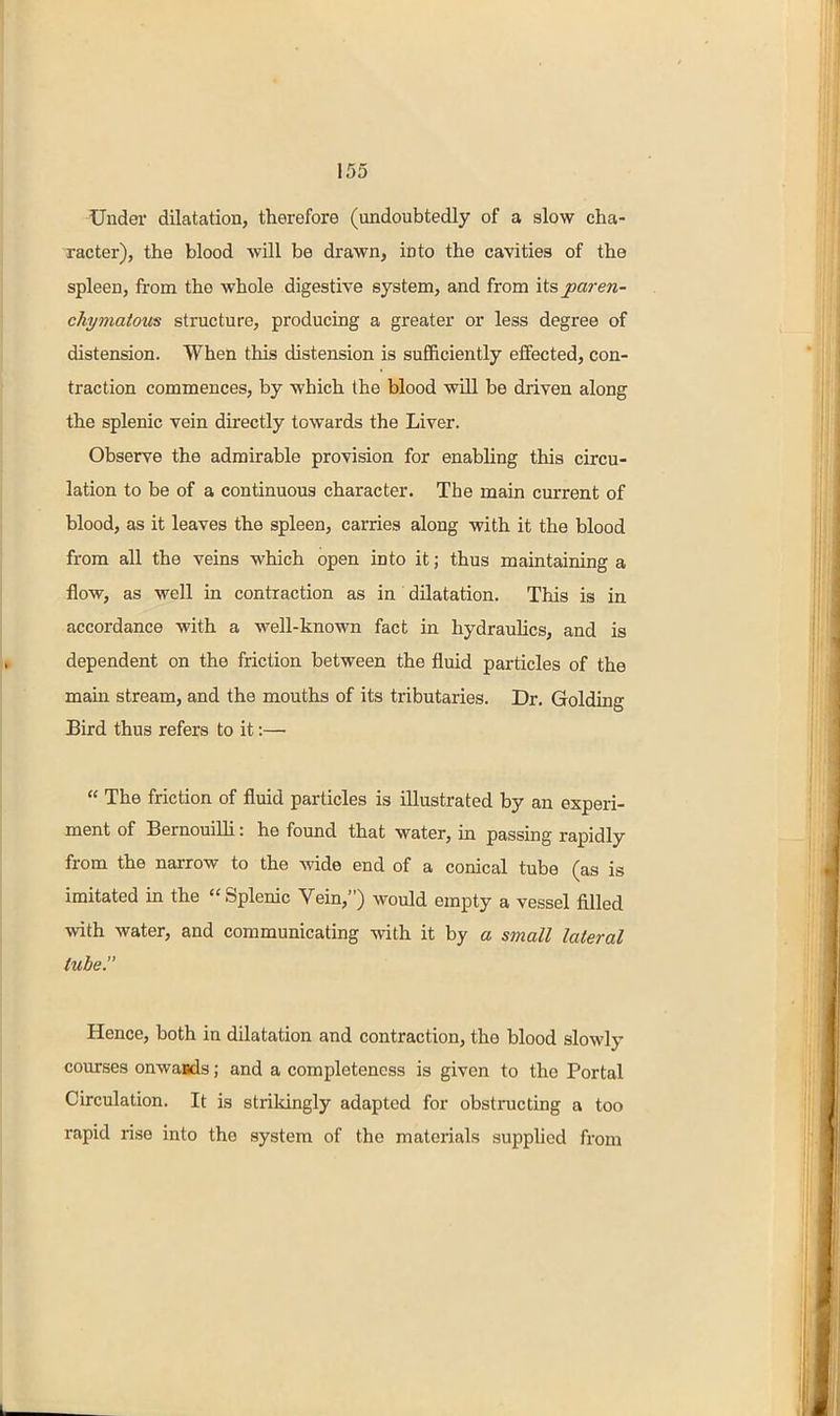 Under dilatation, therefore (undoubtedly of a slow cha- racter), the blood will be drawn, into the cavities of the spleen, from the whole digestive system, and from its paren- chymatous structure, producing a greater or less degree of distension. When this distension is sufficiently effected, con- traction commences, by which the blood will be driven along the splenic vein directly towards the Liver. Observe the admirable provision for enabling this circu- lation to be of a continuous character. The main current of blood, as it leaves the spleen, carries along with it the blood from all the veins which open into it; thus maintaining a flow, as well in contraction as in dilatation. This is in accordance with a well-known fact in hydraulics, and is dependent on the friction between the fluid particles of the mam stream, and the mouths of its tributaries. Dr. Goldiag Bird thus refers to it:— « The friction of fluid particles is illustrated by an experi- ment of BernouiUi: he found that water, in passing rapidly from the narrow to the wide end of a conical tube (as is imitated in the  Splenic Vein,) would empty a vessel filled with water, and communicating with it by a small lateral tube. Hence, both in dilatation and contraction, the blood slowly courses onwaods; and a completeness is given to the Portal Circulation. It is strikingly adapted for obstructing a too rapid rise into the system of the materials suppUed from