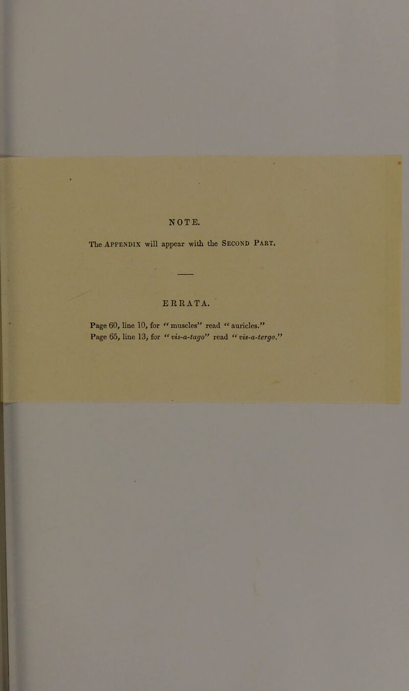 NOTE. The Appendix will appear with the Second Part. ERRATA. Page 60, line 10, for  muscles read  auricles. Page 65, line 13, for  vis-a-tago read  vis-a-tergo.