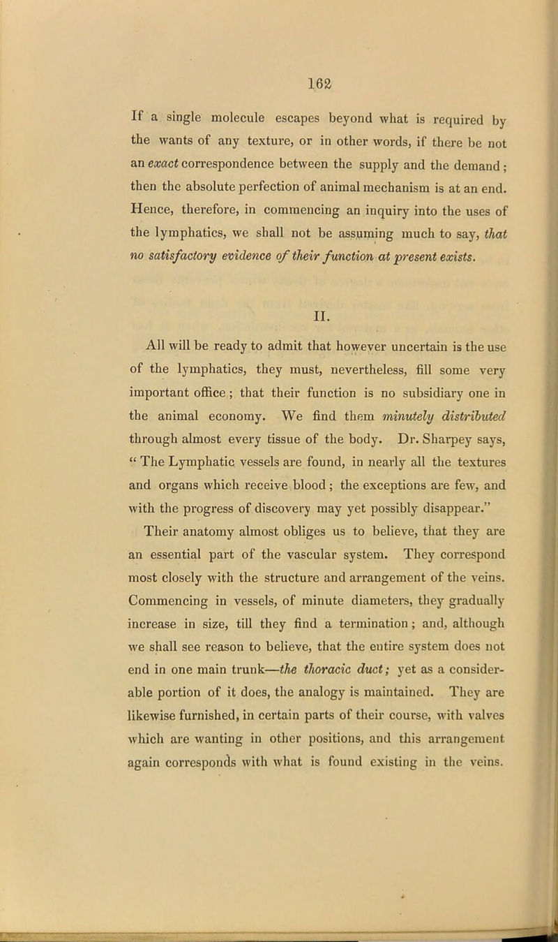 16a If a single molecule escapes beyond what is required by the wants of any texture, or in other words, if there be not an exact correspondence between the supply and the demand; then the absolute perfection of animal mechanism is at an end. Hence, therefore, in commencing an inquiry into the uses of the lymphatics, we shall not be assuming much to say, that no satisfactory evidence of their function at present exists. II. All will be ready to admit that however uncertain is the use of the lymphatics, they must, nevertheless, fill some very important office; that their function is no subsidiary one in the animal economy. We find them minutely distributed through almost every tissue of the body. Dr. Sharpey says,  The Lymphatic vessels are found, in nearly all the textures and organs which receive blood; the exceptions are few, and with the progress of discovery may yet possibly disappear. Their anatomy almost obliges us to believe, that they are an essential part of the vascular system. They correspond most closely with the structure and arrangement of the veins. Commencing in vessels, of minute diameters, they gradually increase in size, till they find a termination; and, although we shall see reason to believe, that the entire system does not end in one main trunk—the tJioracic duct; yet as a consider- able portion of it does, the analogy is maintained. They are likewise furnished, in certain parts of their course, with valves which are wanting in other positions, and tliis arrangement again corresponds with what is found existing in the veins.