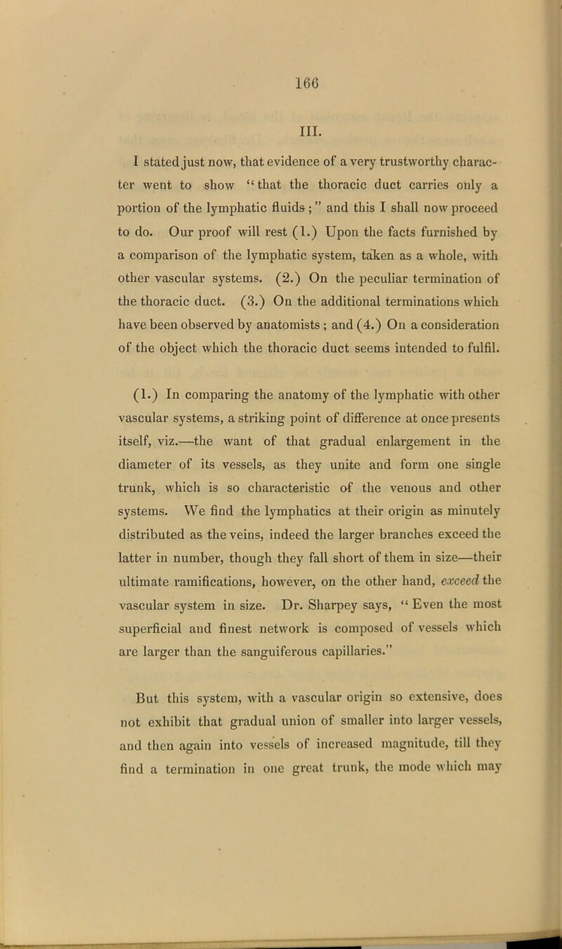 III. I stated just now, that evidence of a very trustworthy charac- ter went to show  that the thoracic duct carries only a portion of the lymphatic fluids; and this I shall now proceed to do. Our proof will rest (1.) Upon the facts furnished by a comparison of the lymphatic system, taken as a whole, with other vascular systems. (2.) On the peculiar termination of the thoracic duct. (3.) On the additional terminations which have been observed by anatomists; and (4.) On a consideration of the object which the thoracic duct seems intended to fulfil. (1.) In comparing the anatomy of the lymphatic with other vascular systems, a striking point of difference at once presents itself, viz.—the want of that gradual enlargement in the diameter of its vessels, as they unite and form one single trunk, which is so characteristic of the venous and other systems. We find the lymphatics at their origin as minutely distributed as the veins, indeed the larger branches exceed the latter in number, though they fall short of them in size—their ultimate ramifications, however, on the other hand, exceed the vascular system in size. Dr. Sharpey says,  Even the most superficial and finest network is composed of vessels which are larger than the sanguiferous capillaries. But this system, with a vascular origin so extensive, does not exhibit that gradual union of smaller into larger vessels, and then again into vessels of increased magnitude, till they find a termination in one great trunk, the mode which may