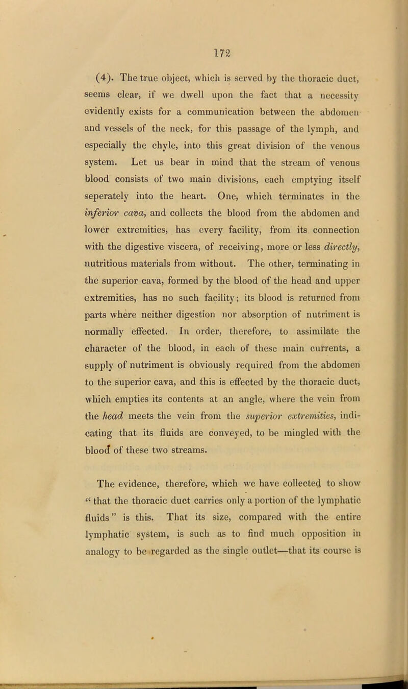 (4). The true object, which is served by the thoracic duct, seems clear, if we dwell upon the fact that a necessity evidently exists for a communication between the abdomen and vessels of the neck, for this passage of the lymph, and especially the chyle, into this great division of the venous system. Let us bear in mind that the stream of venous blood consists of two main divisions, each emptying itself seperately into the heart. One, which terminates in the inferior cava, and collects the blood from the abdomen and lower extremities, has every facility, from its connection with the digestive viscera, of receiving, more or less directly, nutritious materials from without. The other, terminating in the superior cava, formed by the blood of the head and upper extremities, has no such facility; its blood is returned from parts where neither digestion nor absorption of nutriment is normally effected. In order, therefore, to assimilate the character of the blood, in each of these main currents, a supply of nutriment is obviously required from the abdomen to the superior cava, and this is effected by the thoracic duct, which empties its contents at an angle, where the vein from the head meets the vein from the superior extremities, indi- cating that its fluids are conveyed, to be mingled with the bloo^ of these two streams. The evidence, therefore, which we have collected to show  that the thoracic duct carries only a portion of the lymphatic fluids is this. That its size, compared with the entire lymphatic system, is such as to find much opposition in analogy to be regarded as the single outlet—that its course is