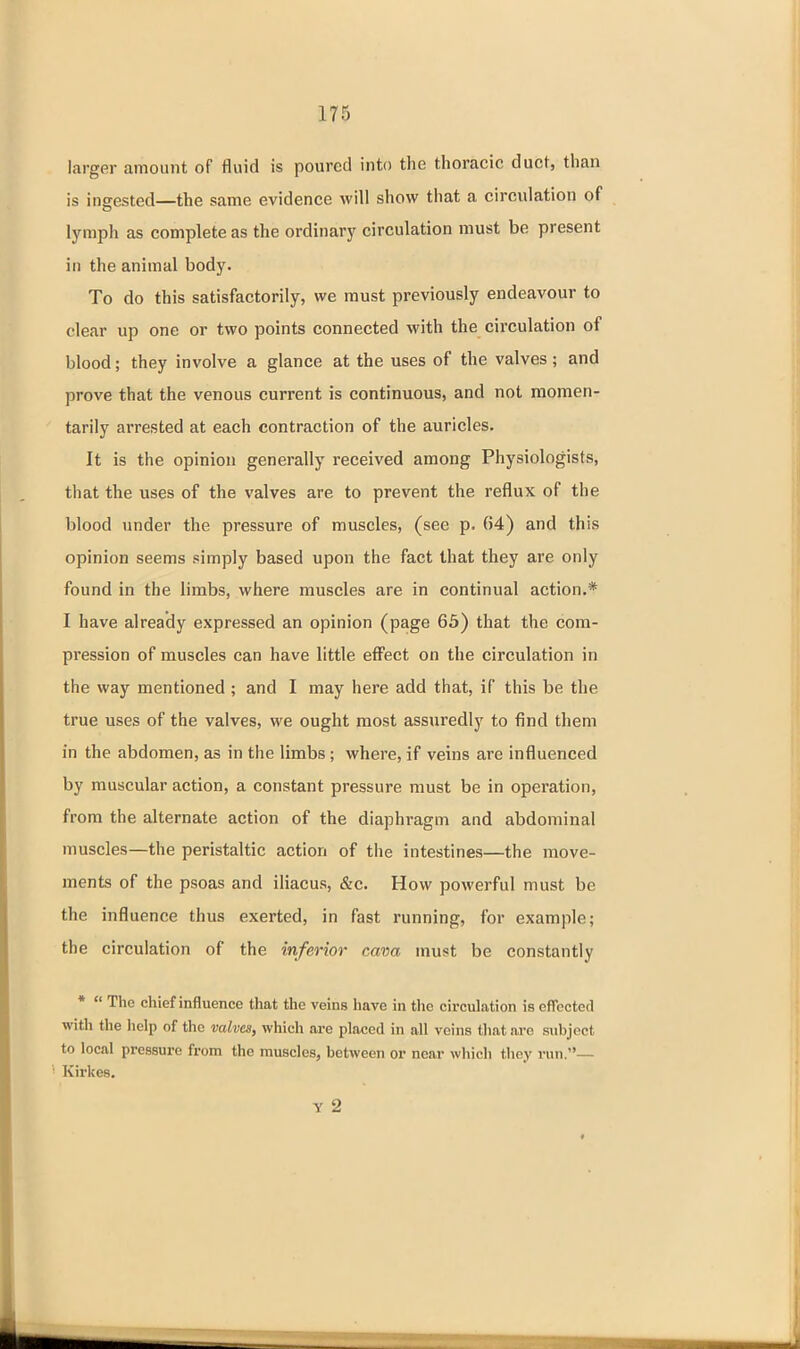 larger amount of fluid is poured into the thoracic duct, than is ingested—the same evidence will show that a circulation of lymph as complete as the ordinarj' circulation must be present ill the animal body. To do this satisfactorily, we must previously endeavour to clear up one or two points connected with the circulation of blood; they involve a glance at the uses of the valves; and prove that the venous current is continuous, and not momen- tarily arrested at each contraction of the auricles. It is the opinion generally received among Physiologists, that the uses of the valves are to prevent the reflux of the blood under the pressure of muscles, (see p. 64) and this opinion seems simply based upon the fact that they are only found in the limbs, where muscles are in continual action.* I have already expressed an opinion (page 65) that the com- pression of muscles can have little eff'ect on the circulation in the way mentioned ; and I may here add that, if this be the true uses of the valves, we ought most assuredly to find them in the abdomen, as in the limbs ; where, if veins are influenced by muscular action, a constant pressure must be in operation, from the alternate action of the diaphragm and abdominal muscles—the peristaltic action of the intestines—the move- ments of the psoas and iliacus, &c. How powerful must be the influence thus exerted, in fast running, for example; the circulation of the inferior cava must be constantly *  The chief influence that the veins have in the circulation is efibcted with the lielp of the mlvcs, which are placed in all veins that are subject to local pressure from the muscles, between or near which they run.— Kirkes. Y 2