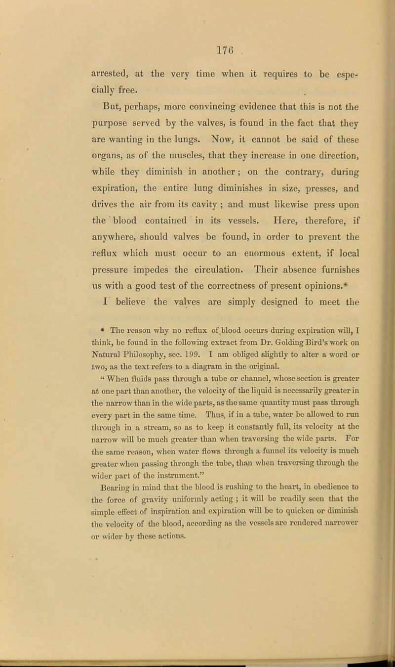 arrested, at the very time when it requires to be espe- cially free. But, perhaps, more convincing evidence that this is not the purpose served by the valves, is found in the fact that they are wanting in the lungs. Now, it cannot be said of these organs, as of the muscles, that they increase in one direction, while they diminish in another; on the contrary, during expiration, the entire lung diminishes in size, pi'esses, and drives the air from its cavity ; and must likewise press upon the' blood contained in its vessels. Here, therefore, if anywhere, should valves be found, in order to prevent the reflux which must occur to an enormous extent, if local pressure impedes the circulation. Their absence furnishes us with a good test of the correctness of present opinions.* I believe the valves are simply designed to meet the • The reason why no reflux of blood occurs during expiration will, I think, be found in the following extract from Dr. Gelding Bird's work on Natural Philosophy, sec. 199. I am obliged slightly to alter a word or two, as the text refers to a diagram in the original.  When fluids pass through a tube or channel, whose section is greater at one part than another, the velocity of the liquid is necessarily greater in the narrow than in the wide parts, as the same quantity must pass through every part in the same time. Thus, if in a tube, water be allowed to nm tlu'ougli in a stream, so as to keep it constantly full, its velocity at tlie narrow will be much greater than when traversing the wide parts. For the same reason, when water flows through a fimnel its velocity is much gi-eater when passing through the tube, than when traversing through the wider part of the instrument. Bearing in mind that the blood is rusliing to the heart, in obedience to the force of gravity uniformly acting ; it will be readily seen that the simple effect of inspiration and expiration will be to quicken or diminish the velocity of the blood, according as tlie vessels are rendered narrower or wider by these actions.