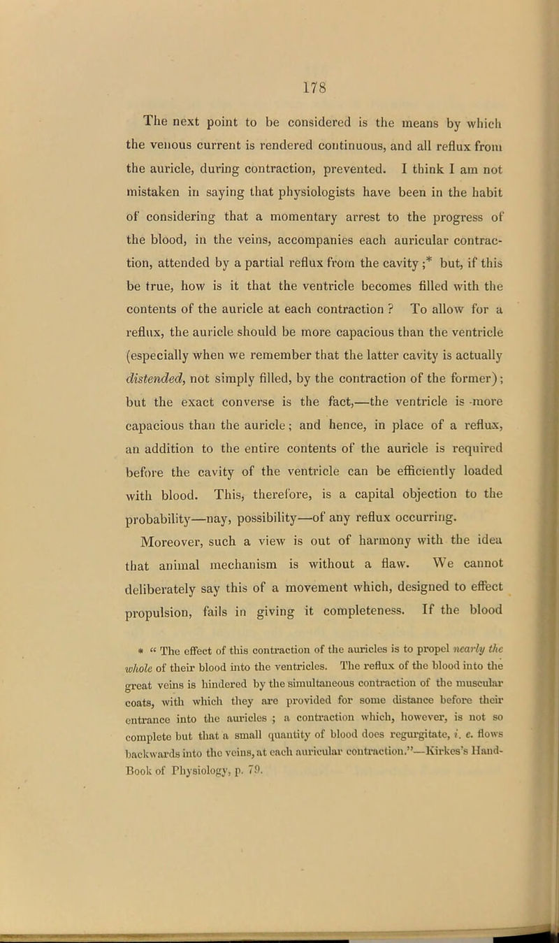 The next point to be considered is the means by which the venous current is rendered continuous, and all reflux from the auricle, during contraction, prevented. I think I am not mistaken in saying that physiologists have been in the habit of considering that a momentary arrest to the progress of the blood, in the veins, accompanies each auricular contrac- tion, attended by a partial reflux from the cavity ;* but, if this be true, how is it that the ventricle becomes filled with the contents of the auricle at each contraction ? To allow for a reflux, the auricle should be more capacious than the ventricle (especially when we remember that the latter cavity is actually distended, not simply filled, by the contraction of the former); but the exact converse is the fact,—the ventricle is -more capacious than the auricle; and hence, in place of a reflux, an addition to the entire contents of the auricle is required before the cavity of the ventricle can be efficiently loaded with blood. This, therefore, is a capital objection to the probability—nay, possibility—of any reflux occurring. Moreover, such a view is out of harmony with the idea that animal mechanism is without a flaw. We cannot deliberately say this of a movement which, designed to effect propulsion, fails in giving it completeness. If the blood * « The effect of this contraction of the auricles is to propel nearly the whole of their blood into the venti-icles. The reflux of the blood into the great veins is hindered by the simultaneous contraction of the muscular coats, with which they ai-e provided for some distance befoi-e their entrance into the auricles ; a conti-action which, however, is not so complete but that a small quantity of blood does regui-gitate, j. c. flows backwards into the veins, at each auricular contraction.—Kirkes's Hand- Book of Physiology, p. 7!).
