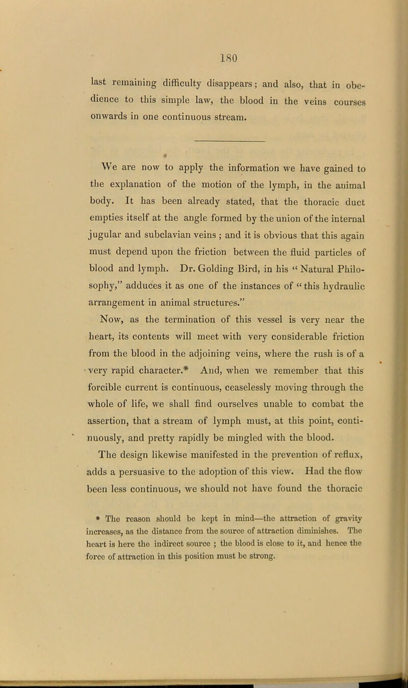 last remaining difficulty disappears; and also, that in obe- dience to this simple law, the blood in the veins courses onwards in one continuous stream. We are now to apply the information we have gained to the explanation of the motion of the lymph, in the animal body. It has been already stated, that the thoracic duct empties itself at the angle formed by the union of the internal jugular and subclavian veins ; and it is obvious that this again must depend upon the friction between the fluid particles of blood and lymph. Dr. Golding Bird, in his  Natural Philo- sophy, adduces it as one of the instances of  this hydrauhc arrangement in animal structures. Now, as the termination of this vessel is very near the heart, its contents will meet with very considerable friction from the blood in the adjoining veins, where the rush is of a • very rapid character.* And, when we remember that this forcible current is continuous, ceaselessly moving through the whole of life, we shall find ourselves unable to combat the assertion, that a stream of lymph must, at this point, conti- nuously, and pretty rapidly be mingled with the blood. The design likewise manifested in the prevention of reflux, adds a persuasive to the adoption of this view. Had the flow been less continuous, we should not have found the thoracic • The reason should bo kept in mind—tlie attraction of gravity increases, as the distance from the source of attraction diminishes. Tlie heart is here the indu'ect soui'ce ; the blood is close to it, and hence the force of attraction in this position must be strong.