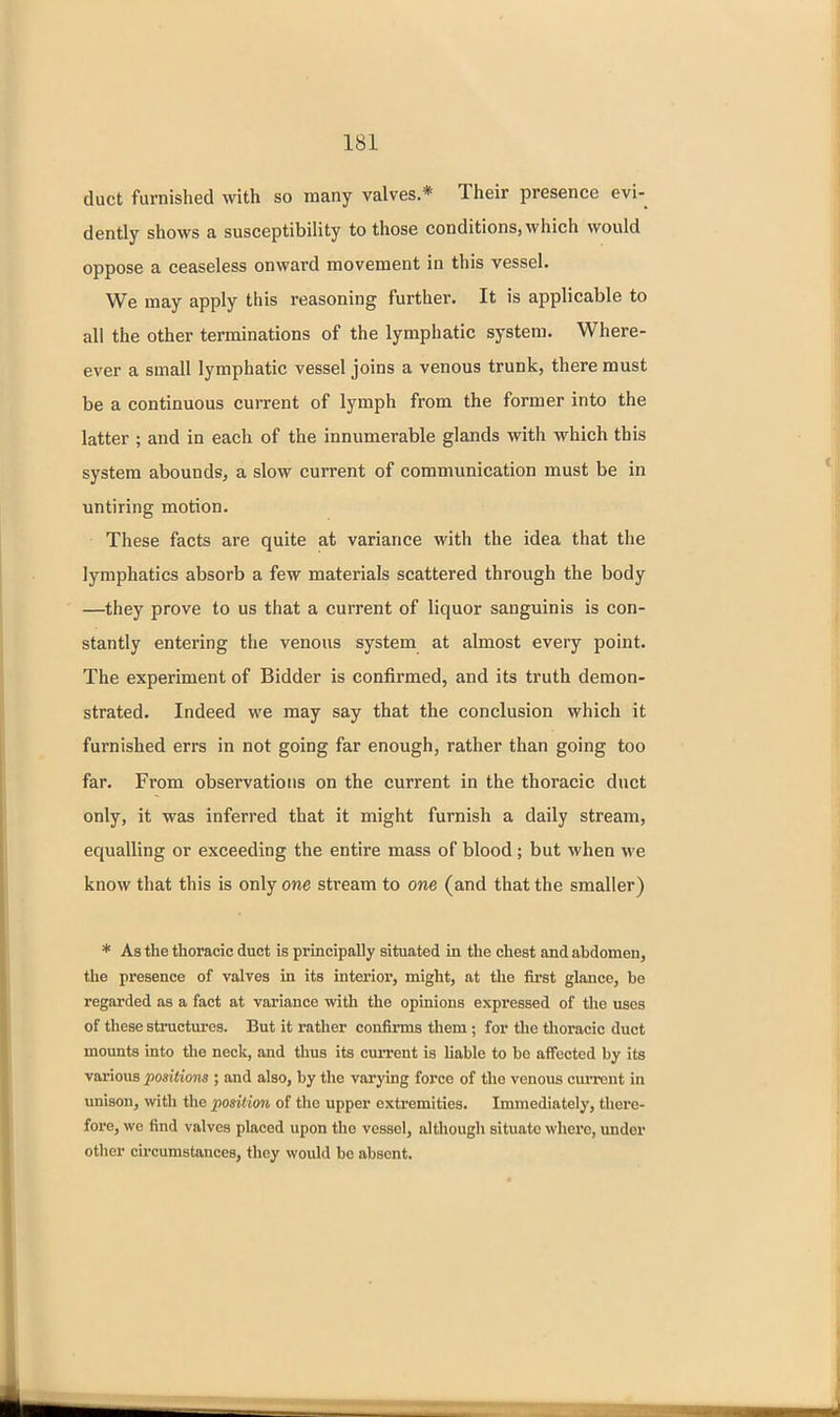 duct furnished with so many valves * Their presence evi- dently shows a susceptibility to those conditions, which would oppose a ceaseless onward movement in this vessel. We may apply this reasoning further. It is applicable to all the other terminations of the lymphatic system. Where- ever a small lymphatic vessel joins a venous trunk, there must be a continuous current of lymph from the former into the latter ; and in each of the innumerable glands with which this system abounds, a slow current of communication must be in untiring motion. These facts are quite at variance with the idea that the lymphatics absorb a few materials scattered through the body —they prove to us that a current of liquor sanguinis is con- stantly entering the venous system at almost every point. The experiment of Bidder is confirmed, and its truth demon- strated. Indeed we may say that the conclusion which it furnished errs in not going far enough, rather than going too far. From observations on the current in the thoracic duct only, it was inferred that it might furnish a daily stream, equalling or exceeding the entire mass of blood; but when we know that this is only one stream to one (and that the smaller) * As the thoracic duct is principally situated in the chest and abdomen, the presence of valves in its interior, might, at the first glance, be regarded as a fact at variance with the opinions expressed of the uses of these structures. But it rather confirms them ; for the tlioracic duct mounts into the neck, and thus its current is liable to bo affected by its various positions ; and also, by the varying force of the venous current in unison, with the position of the upper extremities. Immediately, there- fore, we find valves placed upon the vessel, although situate where, under other circumstances, they would be absent.