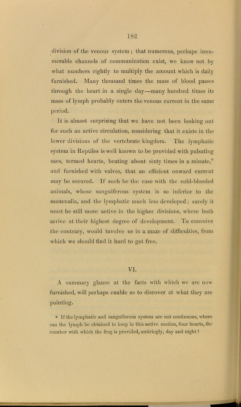 division of the venous system ; that numerous, perhaps innu- merable channels of communication exist, we know not by what numbers rightly to multiply the amount which is daily furnished. Many thousand times the mass of blood passes through the heart in a single day—many hundred times its mass of lymph probably enters the venous current in the same period. It is almost surprising that we have not been looking out for such an active circulation, considering that it exists in the lower divisions of the vertebrate kingdom. The lymphatic system in Reptiles is well known to be provided with pulsating sacs, termed hearts, beating about sixty times in a minute,* and furnished with valves, that an efficient onward current may be secured. If such be the case with the cold-blooded animals, whose sanguiferous system is so inferior to the mammalia, and the lymphatic much less developed; surely it must be still more active in the higher divisions, where both arrive at their highest degree of development. To conceive the contrary, would involve us in a maze of difficulties, from which we should find it hard to get free. VI. A summary glance at the facts with which we are now furnished, will perhaps enable us to discover at what they are pointing. • If the lymphatic and sanguiferous system are not continuous, where can the lymph be obtained to keep in this -active motion, four hearts, the number with which the frog is provided, untiringly, day and night ?