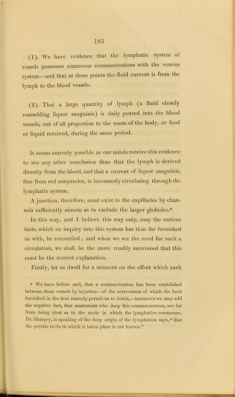 (1) . We have evidence that the lymphatic system of vessels possesses numerous communications with the venous system—and that at these points the fluid current is from the lymph to the blood vessels. (2) . That a large quantity of lymph (a fluid closely resembling liquor sanguinis) is daily poured into the blood vessels, out of all proportion to the waste of the body, or food or liquid received, during the same period. It seems scarcely possible as our minds receive this evidence to see any other conclusion than that the lymph is derived directly from the blood, and that a current of liquor sanguinis, free from red corpuscles, is incessantly circulating througii the lymphatic system. A junction, therefore, must exist in the capillaries by chan- nels sufficiently minute as to exclude the larger globules.* In this way, and I believe this way only, may the various facts, which an inquiry into this system has thus far furnished us with, be reconciled ; and when we see the need for such a circulation, we shall be the more readily convinced that this nmst be the correct explanation. Firstly, let us dwell for a moment on the effect which such • We have before said, that a commuuication has been established between these vessels by injection—of the correctness of which the facts furnished in the text scarcely pez'mit us to doubt,—moreover we may add the negative fact, that anatomists who deny this communiaition, are far from being clear as to the mode in which tlio lymphatics commence. Dr. Shai'pey, in speaking of the deep origin of the lymphatics, says, that the precise mode in which it takes place is not known.