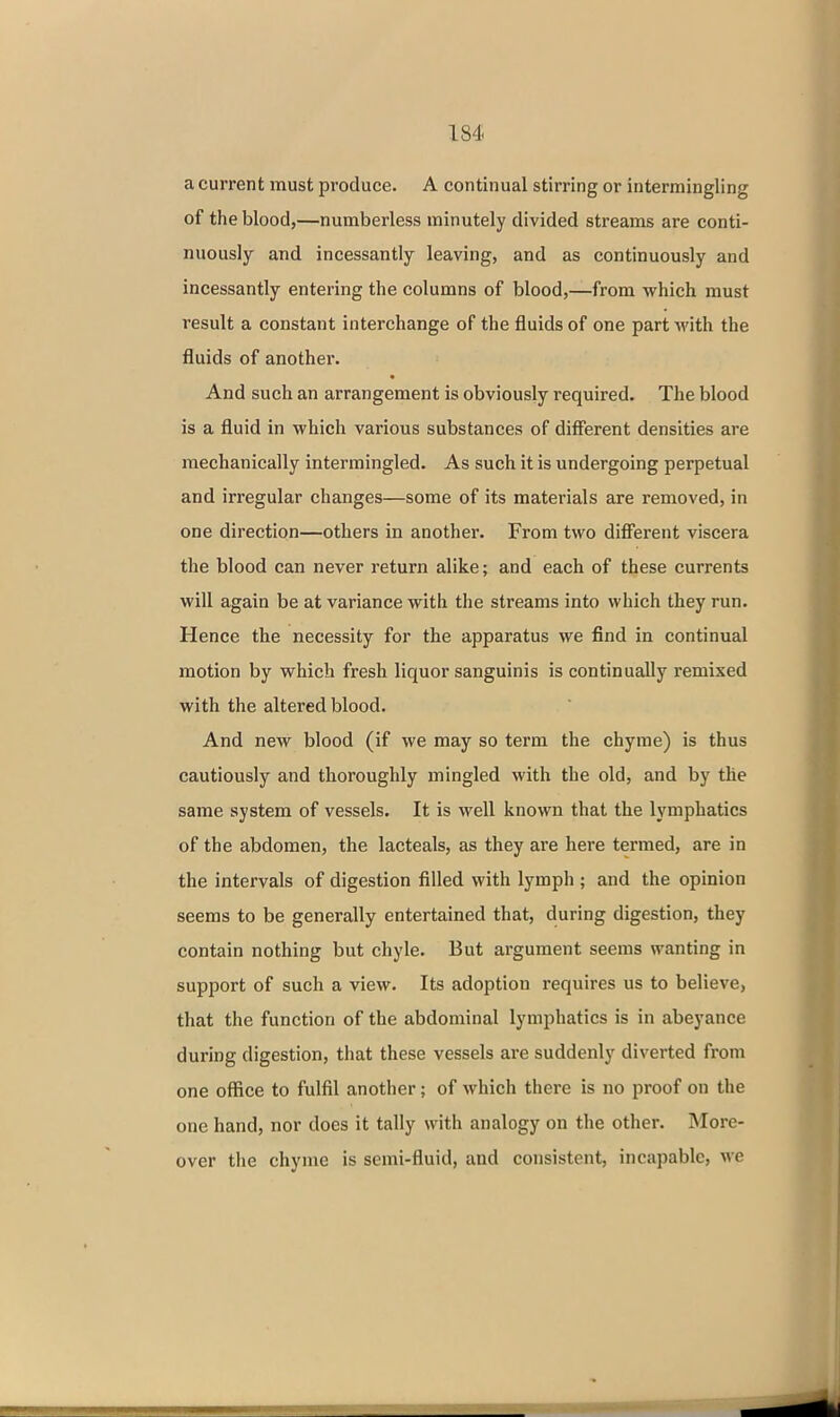 a current must produce. A continual stirring or intermingling of the blood,—numberless minutely divided streanas are conti- nuously and incessantly leaving, and as continuously and incessantly entering the columns of blood,—from which must result a constant interchange of the fluids of one part with the fluids of another. And such an arrangement is obviously required. The blood is a fluid in which various substances of different densities are mechanically intermingled. As such it is undergoing perpetual and irregular changes—some of its materials are removed, in one direction—others in another. From two different viscera the blood can never return alike; and each of these currents will again be at variance with the streams into which they run. Hence the necessity for the apparatus we find in continual motion by which fresh liquor sanguinis is continually remixed with the altered blood. And new blood (if we may so term the chyme) is thus cautiously and thoroughly mingled with the old, and by the same system of vessels. It is well known that the lymphatics of the abdomen, the lacteals, as they are here termed, are in the intervals of digestion filled with lymph ; and the opinion seems to be generally entertained that, during digestion, they contain nothing but chyle. But argument seems wanting in support of such a view. Its adoption requires us to believe, that the function of the abdominal lymphatics is in abeyance during digestion, that these vessels ai'e suddenly diverted from one office to fulfil another; of which there is no proof on the one hand, nor does it tally with analogy on the other. More- over the chyme is semi-fluid, and consistent, incapable, m'C