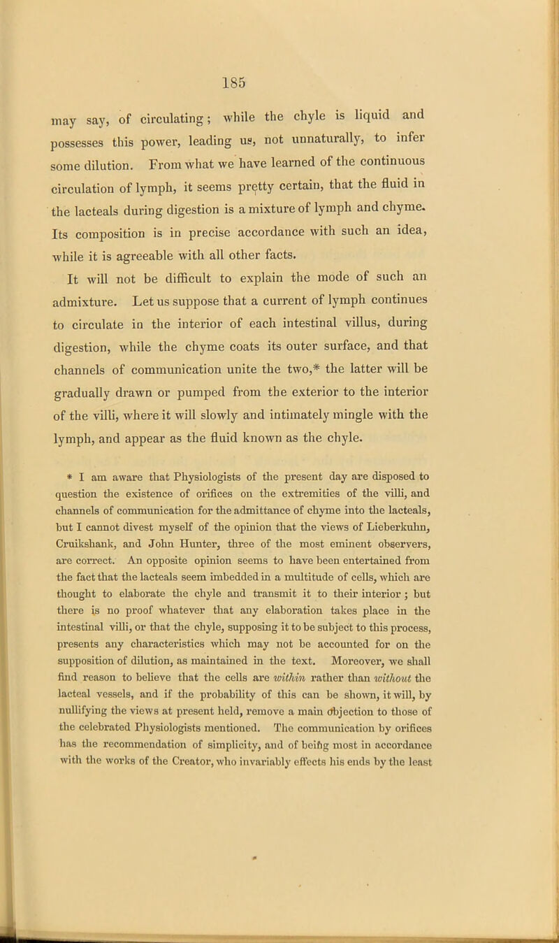 may say, of circulating; while the chyle is liquid and possesses this power, leading us, not unnaturally, to infer some dilution. From what we have learned of the continuous circulation of lymph, it seems pretty certain, that the fluid in the lacteals during digestion is a mixture of lymph and chyme. Its composition is in precise accordance with such an idea, while it is agreeable with all other facts. It will not be difficult to explain the mode of such an admixture. Let us suppose that a current of lymph continues to circulate in the interior of each intestinal villus, during digestion, while the chyme coats its outer surface, and that channels of communication unite the two,* the latter will be gradually drawn or pumped from the exterior to the interior of the villi, where it will slowly and intimately mingle with the lymph, and appear as the fluid known as the chyle. * I am aware that Physiologists of the present day are disposed to question the existence of orifices on the extremities of the villi, and channels of communication for the admittance of chyme into the lacteals, but I cannot divest myself of the opinion that the views of Lieberkuhn, Cruikshank, and John Hunter, three of the most eminent observers, ai'e correct. An opposite opinion seems to have been entertained from the fact that the lacteals seem imbedded in a multitude of cells, which are thought to elaborate the chyle and transmit it to their interior ; but there is no proof whatever that any elaboration takes place in the intestinal villi, or that the chyle, supposing it to be subject to this process, presents any characteristics which may not be accoimted for on tlie supposition of dilution, as maintained in the text. Moreover, we shall find reason to beUeve that the cells are witliin rather than witlwut the lacteal vessels, and if the probability of this can be sho\vn, it will, by nullifying the views at present held, remove a main (Jbjection to those of the celebrated Physiologists mentioned. The communication by orifices has the recommendation of simplicity, and of bcifig most in accordance with the works of the Creator, who invariably effects his ends by the least