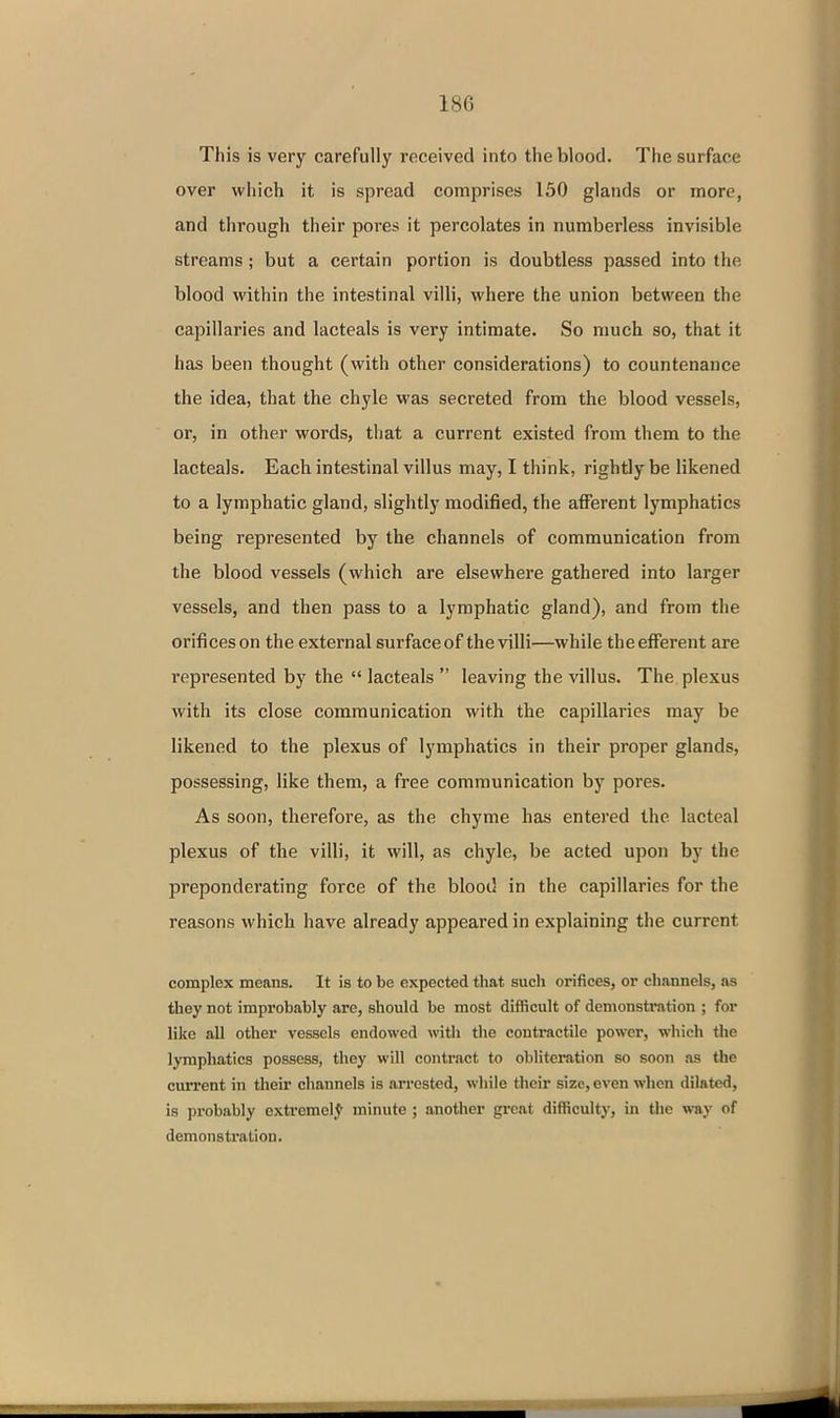 This is very carefully received into the blood. The surface over which it is spread comprises 150 glands or more, and through their pores it percolates in numberless invisible streams; but a certain portion is doubtless passed into the blood within the intestinal villi, where the union between the capillaries and lacteals is very intimate. So much so, that it has been thought (with other considerations) to countenance the idea, that the chyle was secreted from the blood vessels, or, in other words, that a current existed from them to the lacteals. Each intestinal villus may, I think, rightly be likened to a lymphatic gland, slightly modified, the afferent Ij'mphatics being represented by the channels of communication from the blood vessels (which are elsewhere gathered into larger vessels, and then pass to a lymphatic gland), and from the orifices on the external surface of the villi—while the efferent are represented by the  lacteals  leaving the villus. The plexus with its close communication with the capillaries may be likened to the plexus of lymphatics in their proper glands, possessing, like them, a free communication by pores. As soon, therefore, as the chyme has entered the lacteal plexus of the villi, it will, as chyle, be acted upon by the preponderating force of the blood in the capillaries for the reasons which have already appeared in explaining the current complex means. It is to be expected that such orifices, or channels, as they not improbably are, should be most difficult of demonstration ; for like all other vessels endowed with the contractile power, which tlie lymphatics possess, they will contract to obliteintion so soon as the current in their channels is arrested, while their size, even when dilated, is probably extremely minute; another great difficulty, in the way of demonstration.