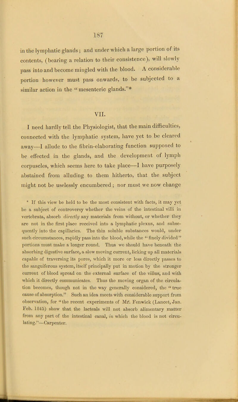 in the lymphatic glands; and under which a large portion of its contents, (bearing a relation to their consistence), will slowly pass into and become mingled with the blood. A considerable portion however must pass onwards, to be subjected to a similar action in the  mesenteric glands.* VII. I need hardly tell the Physiologist, that the main difficulties, connected with the lymphatic system, have yet to be cleared away—I allude to the fibrin-elaborating function supposed to be effected in the glands, and the development of lymph corpuscles, which seems here to take place—I have purposely abstained from alluding to them hitherto, that the subject might not be uselessly encumbered; nor must we now change * If this view be held to be the most consistent with facts, it may yet be a subject of controversy whether the veins of the intestinal villi in vertebrata, absorb directly any materials from without, or whether they are not in the first place received into a lymphatic plexus, and subse- quently into the capillaries. The thin soluble substances would, under such circumstances, rapidly pass into the blood, while the  finely divided  portions must make a longer round. Thus we should have beneath the absorbing digestive surface, a slow moving cun-eut, licldng up all materials capable of traversing its pores, which it more or less directly passes to the sanguiferous system, itself principally put in motion by the stronger current of blood spread on the external surface of the villus, and with which it directly communicates. Thus the moving organ of the cu'cula- tion becomes, though not in the way generally considered, the  true cause of absorption. Such an idea meets wth considerable support from observation, for the recent experiments of Mi'. Fenwick (Lancet, Jan. Feb. 1845) show that the lacteals will not absorb alimentary m.atter from any part of the intestinal canal, in which the blood is not circu- lating.—Carpenter.