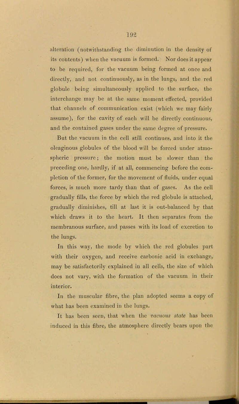 alteration (notwithstanding the diminution in the density of its contents) when the vacuum is formed. Nor does it appear to be required, for the vacuum being formed at once and directly, and not continuously, as in the lungs, and the red globule being simultaneously applied to the surface, the interchange may be at the same moment effected, provided that channels of communication exist (which we may fairly assume), for the cavity of each will be directly continuous, and the contained gases under the same degree of pressure. But the vacuum in the cell still continues, and into it the oleaginous globules of the blood will be forced under atmo- spheric pressure; the motion must be slower than the preceding one, hardly, if at all, commencing before the com- pletion of the former, for the movement of fluids, under equal forces, is much more tardy than that of gases. As the cell gradually fills, the force by which the red globule is attached, gradually diminishes, till at last it is out-balanced by that which draws it to the heart. It then separates from the membranous surface, and passes with its load of excretion to the lungs. In this way, the mode by which the red globules part with their oxygen, and receive carbonic acid in exchange, may be satisfactorily explained in all cells, the size of which does not vary, with the formation of the vacuum in their interior. In the muscular fibre, the plan adopted seems a copy of what has been examined in the lungs. It has been seen, that when the vacuous state has been induced in this fibre, the atmosphere directly bears upon the